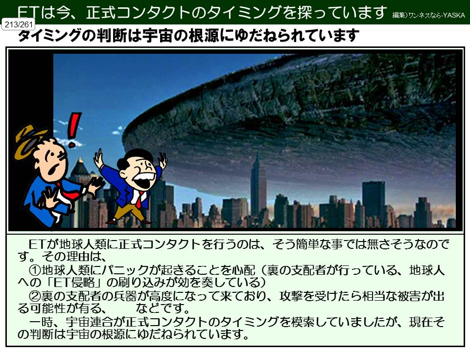 ETは今、正式コンタクトのタイミングを探っています

編集)ワンネスなら-YASKA

213/261

タイミングの判断は宇宙の根源にゆだねられています

ETが地球人類に正式コンタクトを行うのは、そう簡単な事では無さそうなのです。その理由は、 ①地球人類にパニックが起きることを心配(裏の支配者が行っている、地球人への「ET侵略」の刷り込みが効を奏している) ②裏の支配者の兵器が高度になって来ており、攻撃を受けたら相当な被害が出る可能性が有る、 などです。 一時、宇宙連合が正式コンタクトのタイミングを模索していましたが、現在その判断は宇宙の根源にゆだねられています。