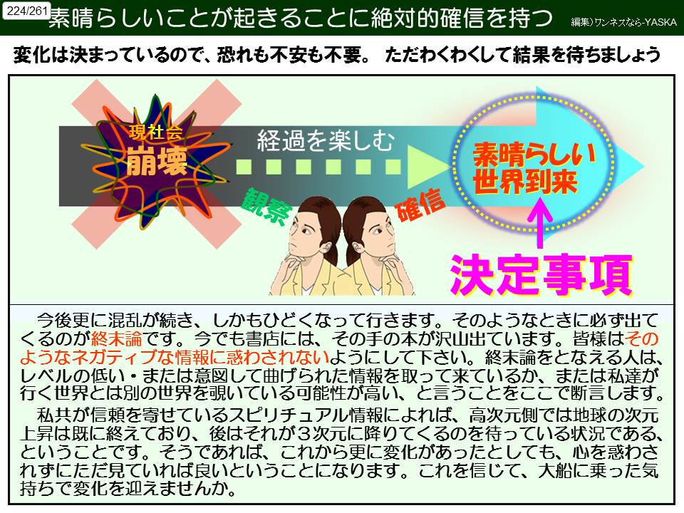 素晴らしいことが起きることに絶対的確信を持つ

編集)ワンネスなら-YASKA

224261

変化は決まっているので、恐れも不安も不要。ただわくわくして結果を待ちましょう

現社会

崩壊

経過を楽しむ

観系

確信

素晴らしい世界到来

決定事項

今後更に混乱が続き、しかもひどくなって行きます。そのようなときに必ず出てくるのが終末論です。今でも書店には、その手の本が沢山出ています。皆様はそのようなネガティブな情報に惑わされないようにして下さい。終末論をとなえる人は、 レベルの低い・または意図して曲げられた情報を取って来ているか、または私達が行く世界とは別の世界を覗いている可能性が高い、と言うことをここで断言します。

私共が信頼を寄せているスピリチュアル情報によれば、高次元側では地球の次元上昇は既に終えており、後はそれが3次元に降りてくるのを待っている状況である、 ということです。そうであれば、これから更に変化があったとしても、心を惑わされずにただ見ていれば良いということになります。これを信じて、大船に乗った気持ちで変化を迎えませんか。
