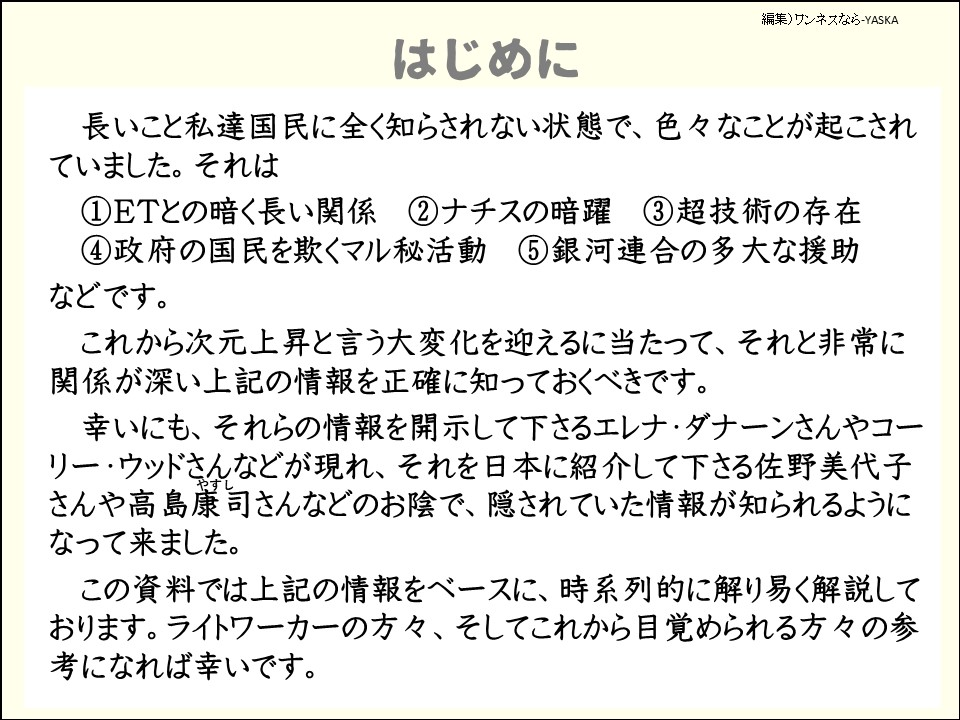 はじめに

長いこと私達国民に全く知らされない状態で、色々なことが起こされていました。それは

①ETとの暗く長い関係

②ナチスの暗躍

③超技術の存在

④政府の国民を欺くマル秘活動

⑤銀河連合の多大な援助

などです。

これから次元上昇と言う大変化を迎えるに当たって、それと非常に関係が深い上記の情報を正確に知っておくべきです。

幸いにも、それらの情報を開示して下さるエレナ・ダナーンさんやコーリー・ウッドさんなどが現れ、それを日本に紹介して下さる佐野美代子さんや高島康司（やすし）さんなどのお陰で、隠されていた情報が知られるようになって来ました。 

この資料では上記の情報をベースに、時系列的に解り易く解説しております。ライトワーカーの方々、そしてこれから目覚められる方々の参考になれば幸いです。