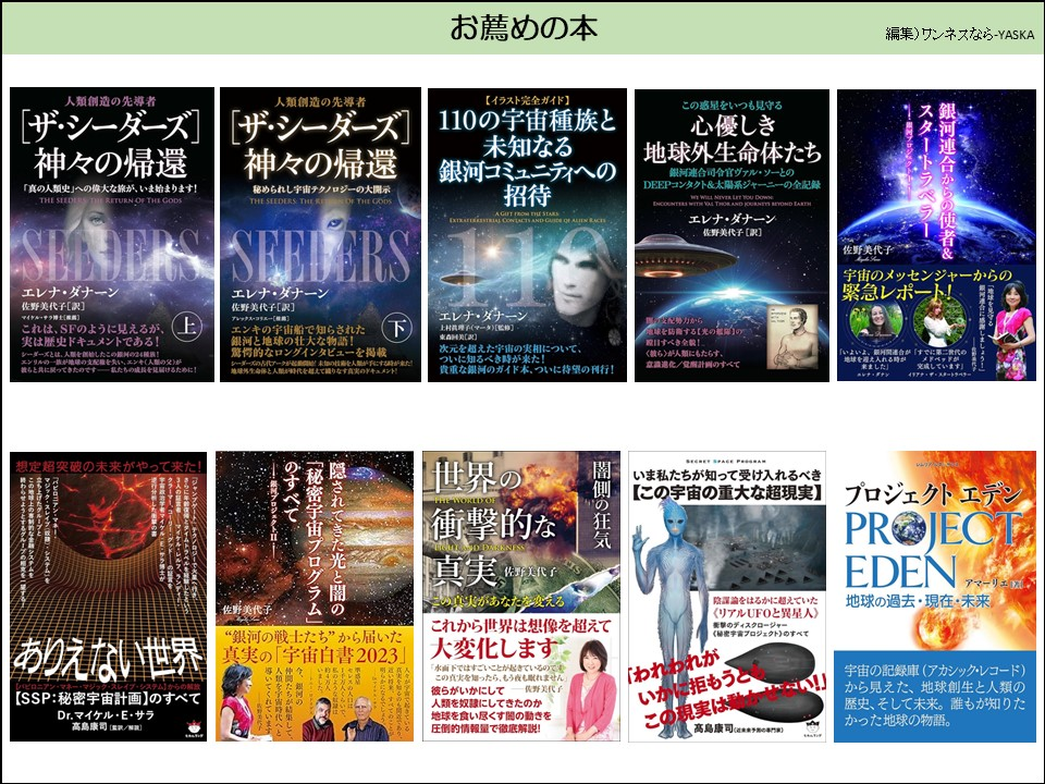 お薦めの本

人類創造の先導者

「ザ・シーダーズ] 神々の帰還

「真の人類史」への偉大な旅が、いま始まります!

種まき人

神々の番

人類創造の先導者

【イラスト完全ガイド】

[ザ・シーダーズ] 神々の帰還

秘められし宇宙テクノロジーの大開示

種まき人

神

110の宇宙種族と未知なる銀河コミュニティへの招待

シーダー

エレナ・ダナーン

佐野美代子[訳]

マイケル・サラ]

これは、SFのように見えるが、 実は歴史ドキュメントである!

レーダーズとは、人類を創始したこの24!

佐野美代子[訳]

アレックス・コラニー[]

エンキの宇宙船で知らされた銀河と地球の壮大な物語! 驚愕的なロングインタビューを掲載

下

シーダーズの代アークが人間にす地球外生命体と人間が時代を超えて織りなす真実のドキュメント!

エレナ・ダナーン

上村真理子(マータ)【監修】

次元を超えた宇宙の実相について、 ついに知るべき時が来た! 貴重な銀河のガイド本、ついに待望の刊行!

この惑星をいつも見守る

心優しき地球外生命体たち

銀河連合司令官ヴァル・ソーとの DEEPコンタクト&太陽系ジャーニーの全記録

エレナ・ダナーン佐野美代子[訳]

エレナ・ダナーン

佐野美代子

スタートラベラーン銀河連合からの使者&

プロジ

宇宙のメッセンジャーからの緊急レポート!

目すべき全貌!

配勢力から球を防する【光の <彼ら〉が人類にもたらす、 意識進化/兌腐計画のすべて

想定超突破の未来がやって来た!

佐野

ありえない世界

【SSP:秘密宇宙計画】のすべて

Dr.マイケル・E・サラ高島康司(監)

「秘密宇宙プログラム」 のすべて

・隠されてきた光と闇の

プロジェクト

“銀河の戦士たち”から届いた

宇宙白書2023」

導いてくれていま類を宇宙時代へが結集し

世界の

衝撃的な直実野美代子

この実があなたを変える

これから世界は想像を超えて大変化します。

「水面下ではすごいことが起きているのです

この真実を知ったら、もう夜も眠れません彼らがいかにして 优野美代子

人類を奴隷にしてきたのか地球を食い尽くす閥の動きを

圧倒的情報量で徹底解説!

闇側の狂気

いま私たちが知って受け入れるべき 【この宇宙の重大な超現実】

「陰謀論をはるかに超えていた

〈リアルUFOと異星人》

衝撃のディスクロージャー 《秘密宇宙プロジェクト)のすべて

「われわれが 「いかに拒もうとこの現実は動か

高島康司

プロジェクトエデン

プロジェクトエデン

地球の過去・現在・未来

宇宙の記録庫(アカシック・レコード)

から見えた、地球創生と人類の歴史、そして未来。誰もが知りたかった地球の物語。