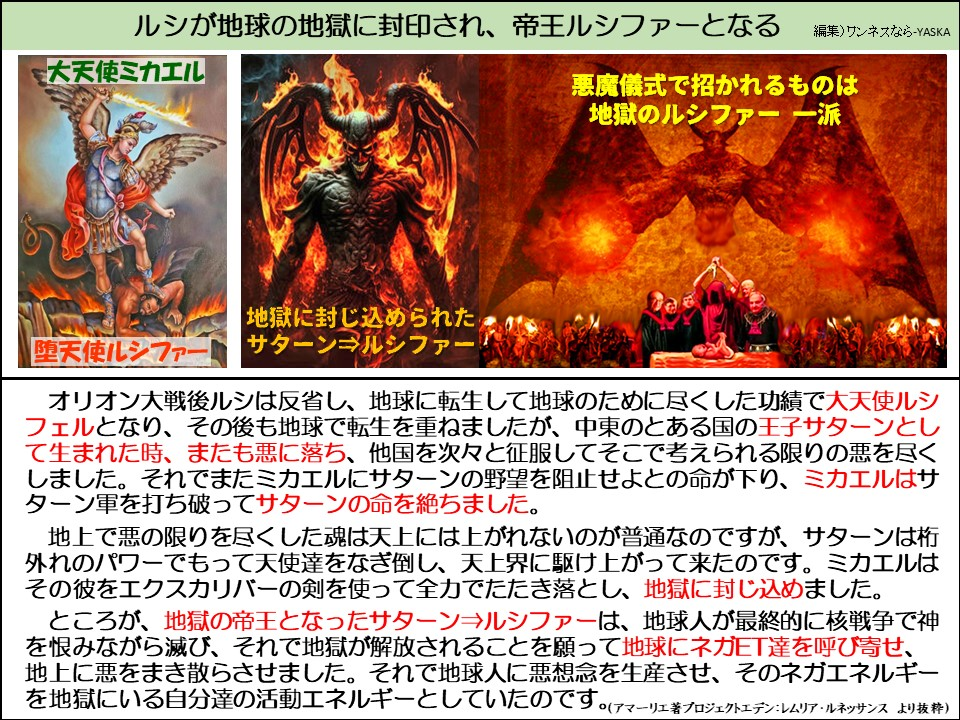 ルシが地球の地獄に封印され、帝王ルシファーとなる

大天使ミカエル

悪魔儀式で招かれるものは地獄のルシファー 一派

堕天使ルシファー!

地獄に封じ込められた サターン⇒ルシファー

オリオン大戦後ルシは反省し、地球に転生して地球のために尽くした功績で大天使ルシフェルとなり、その後も地球で転生を重ねましたが、中東のとある国の王子サターンとして生まれた時、またも悪に落ち、他国を次々と征服してそこで考えられる限りの悪を尽くしました。それでまたミカエルにサターンの野望を阻止せよとの命が下り、ミカエルはサターン軍を打ち破ってサターンの命を絶ちました。

地上で悪の限りを尽くした魂は天上には上がれないのが普通なのですが、サターンは桁外れのパワーでもって天使達をなぎ倒し、天上界に駆け上がって来たのです。ミカエルはその彼をエクスカリバーの剣を使って全力でたたき落とし、地獄に封じ込めました。

ところが、地獄の帝王となったサターン⇒ルシファーは、地球人が最終的に核戦争で神を恨みながら滅び、それで地獄が解放されることを願って地球にネガET達を呼び寄せ、 地上に悪をまき散らさせました。それで地球人に悪想念を生産させ、そのネガエネルギーを地獄にいる自分達の活動エネルギーとしていたのです。(アマーリエ著プロジェクトエデン:レムリア・ルネッサンより抜粋)