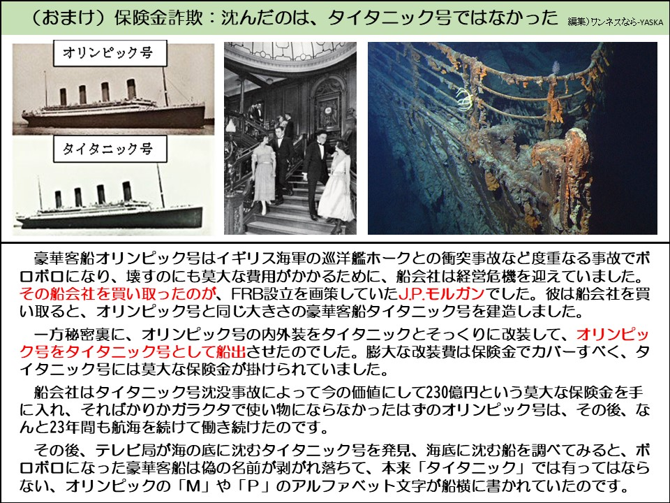(おまけ) 保険金詐欺: 沈んだのは、タイタニック号ではなかった

オリンピック号

タイタニック号

豪華客船オリンピック号はイギリス海軍の巡洋艦ホークとの衝突事故など度重なる事故でボロボロになり、壊すのにも莫大な費用がかかるために、船会社は経営危機を迎えていました。 その船会社を買い取ったのが、FRB設立を画策していたJ.P.モルガンでした。彼は船会社を買い取ると、オリンピック号と同じ大きさの豪華客船タイタニック号を建造しました。

一方秘密裏に、オリンピック号の内外装をタイタニックとそっくりに改装して、オリンピック号をタイタニック号として船出させたのでした。膨大な改装費は保険金でカバーすべく、タイタニック号には莫大な保険金が掛けられていました。

船会社はタイタニック号沈没事故によって今の価値にして230億円という莫大な保険金を手に入れ、そればかりかガラクタで使い物にならなかったはずのオリンピック号は、その後、なんと23年間も航海を続けて働き続けたのです。

その後、テレビ局が海の底に沈むタイタニック号を発見、海底に沈む船を調べてみると、ボロボロになった豪華客船は偽の名前が剥がれ落ちて、本来「タイタニック」では有ってはならない、オリンピックの「M」や「P」のアルファベット文字が船横に書かれていたのです。