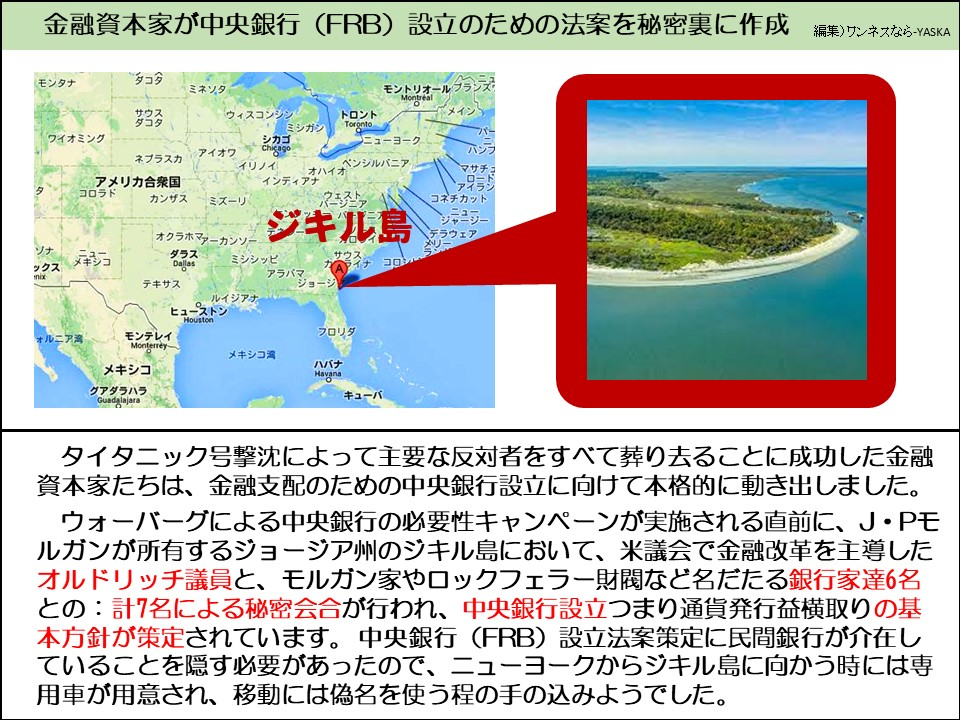 金融資本家が中央銀行 (FRB) 設立のための法案を秘密裏に作成

タコタ

ミネソタ

モントリオール

ブランズ

モンタナ

ワイオミング

ウィスコンシン

ミシガン

トロント

モントリオール

メイン

ネブラスカ

バー

シカゴ

ニューヨーク

アイオワ

イリノイ

ペンシルバニア

ハンプ

マサチュ

コロラド

アメリカ合衆国

カンザス

ミズーリ

オハイガン

コネチカット

デラウェア

ソナ

メキシコ

ックス

ダラス

テキサス

ォルニア湾

モンテレイ

メキシコ

グアダラハラ

オクラホマアーカンソー

ミシシッピ

インディアナ

ジキル島

アラバマ

サウスカライナアイナ

コロン

メリー

ジョージ

ルイジアナ

ヒューストン

フロリダ

メキシコ湾

ハバナ

キューバ

タイタニック号撃沈によって主要な反対者をすべて葬り去ることに成功した金融資本家たちは、金融支配のための中央銀行設立に向けて本格的に動き出しました。

ウォーバーグによる中央銀行の必要性キャンペーンが実施される直前に、J・Pモルガンが所有するジョージア州のジキル島において、米議会で金融改革を主導したオルドリッチ議員と、モルガン家やロックフェラー財閥など名だたる銀行家達6名との: 計7名による秘密会合が行われ、中央銀行設立つまり通貨発行益横取りの基本方針が策定されています。中央銀行(FRB) 設立法案策定に民間銀行が介在していることを隠す必要があったので、ニューヨークからジキル島に向かう時には専用車が用意され、移動には偽名を使う程の手の込みようでした。