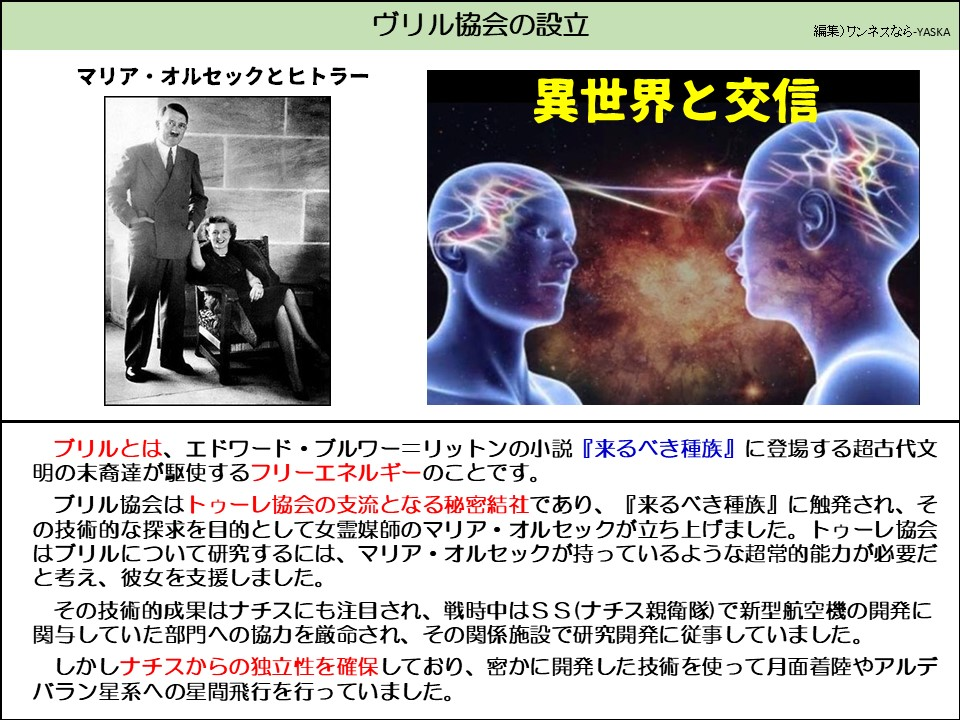 ヴリル協会の設立

マリア・オルセックとヒトラー

異世界と交信

ブリルとは、エドワード・ブルワー=リットンの小説『来るべき種族』に登場する超古代文明の末裔達が駆使するフリーエネルギーのことです。

ブリル協会はトゥーレ協会の支流となる秘密結社であり、『来るべき種族』に触発され、その技術的な探求を目的として女霊媒師のマリア・オルセックが立ち上げました。トゥーレ協会はブリルについて研究するには、マリア・オルセックが持っているような超常的能力が必要だと考え、彼女を支援しました。

その技術的成果はナチスにも注目され、戦時中はSS(ナチス親衛隊)で新型航空機の開発に関与していた部門への協力を厳命され、その関係施設で研究開発に従事していました。

しかしナチスからの独立性を確保しており、密かに開発した技術を使って月面着陸やアルデバラン星系への星間飛行を行っていました。