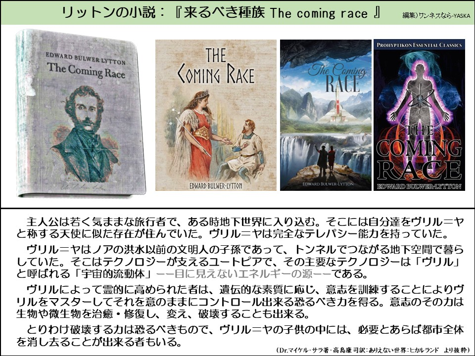 リットンの小説:『来るべき種族 The coming race』

エドワード・ブルワー・リットン

来るべきレース

来るべきレース

来るべきレース

プロヒプティコン エッセンシャルクラシックス

来るべきレース

エドワード・ブルワー・リットン

エドワード・ブルワー・リットン

エドワード・ブルワー・リットン

主人公は若く気ままな旅行者で、ある時地下世界に入り込む。そこには自分達をヴリル=ヤと称する天使に似た存在が住んでいた。ヴリル=ヤは完全なテレパシー能力を持っていた。

ヴリル=ヤはノアの洪水以前の文明人の子孫であって、トンネルでつながる地下空間で暮らしていた。そこはテクノロジーが支えるユートピアで、その主要なテクノロジーは「ヴリル」 と呼ばれる「宇宙的流動体」――目に見えないエネルギーの源――である。

ヴリルによって霊的に高められた者は、遺伝的な素質に応じ、意志を訓練することによりヴリルをマスターしてそれを意のままにコントロール出来る恐るべき力を得る。意志のその力は生物や微生物を治癒・修復し、変え、破壊することも出来る。

とりわけ破壊する力は恐るべきもので、ヴリル=ヤの子供の中には、必要とあらば都市全体を消し去ることが出来る者もいる。

(Dr.マイケル・サラ著・高島康司訳: ありえない世界: ヒカルランド より抜粋)