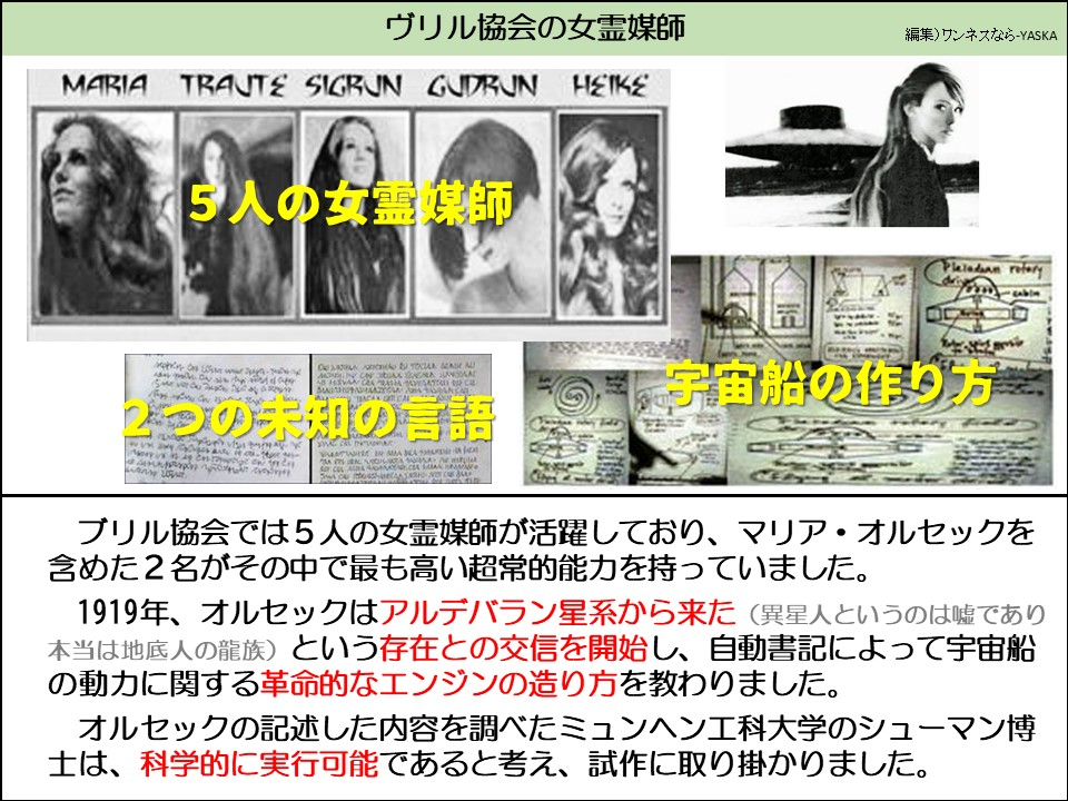 ヴリル協会の女霊媒師

15人の女霊媒師

プレアデス星団の回転翼

2つの未知の言語

宇宙船の作り方

ブリル協会では5人の女霊媒師が活躍しており、マリア・オルセックを含めた2名がその中で最も高い超常的能力を持っていました。

1919年、オルセックはアルデバラン星系から来た (異星人というのは嘘であり本当は地底人の龍族) という存在との交信を開始し、自動書記によって宇宙船の動力に関する革命的なエンジンの造り方を教わりました。

オルセックの記述した内容を調べたミュンヘン工科大学のシューマン博士は、科学的に実行可能であると考え、試作に取り掛かりました。