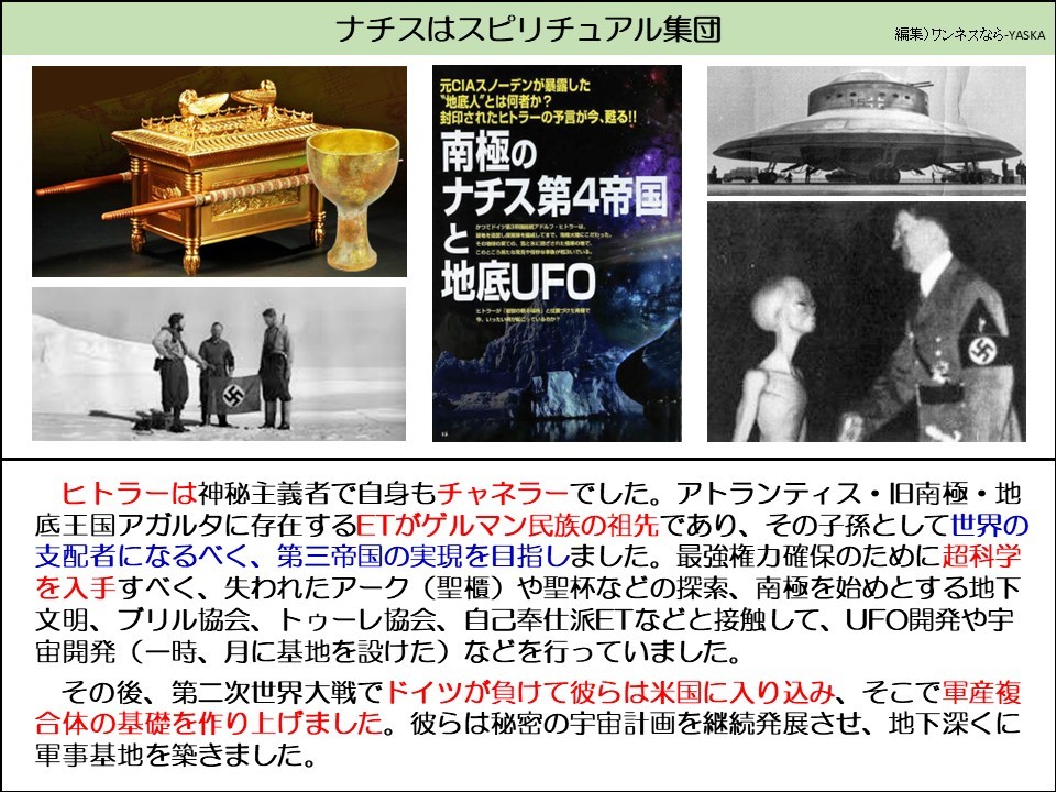 ナチスはスピリチュアル集団

元CIAスノーデンが暴露した

“地底人”とは何者か? 封印されたヒトラーの予言が今、甦る!!

南極のナチス第4帝国と地底UFO

ヒトラーは神秘主義者で自身もチャネラーでした。アトランティス・旧南極・地底王国アガルタに存在するETがゲルマン民族の祖先であり、その子孫として世界の支配者になるべく、第三帝国の実現を目指しました。最強権力確保のために超科学を入手すべく、失われたアーク (聖櫃) や聖杯などの探索、南極を始めとする地下文明、ブリル協会、トゥーレ協会、自己奉仕派ETなどと接触して、UFO開発や宇宙開発(一時、月に基地を設けた)などを行っていました。

その後、第二次世界大戦でドイツが負けて彼らは米国に入り込み、そこで軍産複合体の基礎を作り上げました。彼らは秘密の宇宙計画を継続発展させ、地下深くに軍事基地を築きました。
