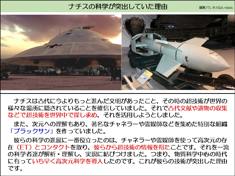 ナチスの科学が突出していた理由

ナチスは古代に今よりもっと進んだ文明があったこと、その時の超技術が世界の様々な場所に隠されていることを確信していました。それで古代文献や遺物の収集などで超技術を世界中で探し求め、それを活用しようとしました。

また、次元への理解もあり、著名なチャネラーや霊媒師などを集めた特別な組織 「ブラックサン」を作っていました。

彼らの科学の進展に一番役立ったのは、チャネラーや霊媒師を使って高次元の存在(ET) とコンタクトを取り、彼らから超技術の情報を得たことです。それを一流の科学者達が解析・理解し、実現に結びつけました。つまり、物質科学中心の時代に有っていち早く高次元科学を導入したのです。これが彼らの技術が突出した理由です。