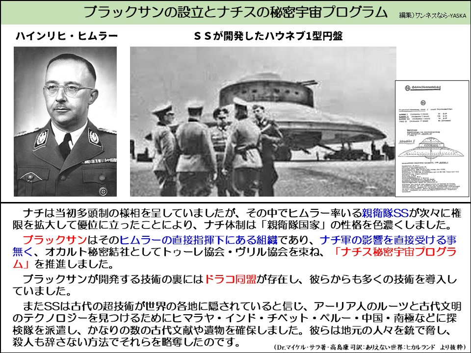ブラックサンの設立とナチスの秘密宇宙プログラム

ハインリヒ・ヒムラー

SSが開発したハウネブ1型円盤

ナチは当初多頭制の様相を呈していましたが、その中でヒムラー率いる親衛隊SSが次々に権限を拡大して優位に立ったことにより、ナチ体制は「親衛隊国家」の性格を色濃くしました。

ブラックサンはそのヒムラーの直接指揮下にある組織であり、ナチ軍の影響を直接受ける事無く、オカルト秘密結社としてトゥーレ協会・ヴリル協会を束ね、「ナチス秘密宇宙プログラム」を推進しました。

ブラックサンが開発する技術の裏にはドラコ同盟が存在し、彼らからも多くの技術を導入していました。

またSSは古代の超技術が世界の各地に隠されていると信じ、アーリア人のルーツと古代文明のテクノロジーを見つけるためにヒマラヤ・インド・チベット・ペルー・中国・南極などに探検隊を派遣し、かなりの数の古代文献や遺物を確保しました。彼らは地元の人々を銃で脅し、殺人も辞さない方法でそれらを略奪したのです。

(Dr.マイケル・サラ著・高島康司訳: ありえない世界: ヒカルランド より抜粋)