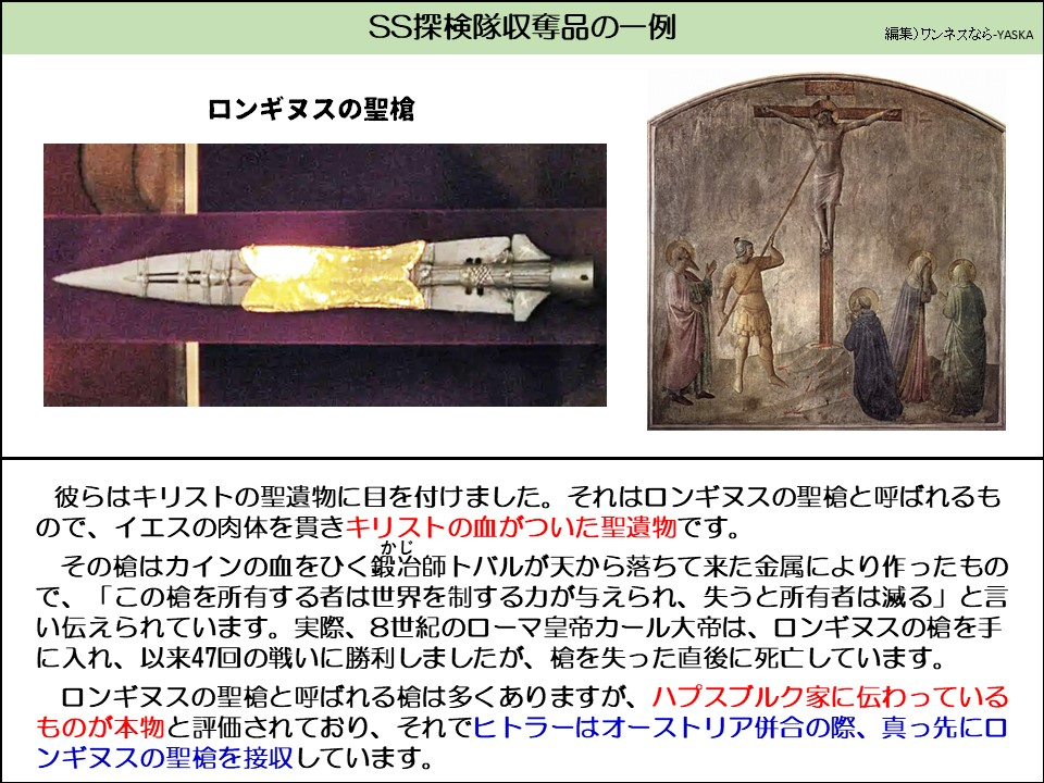 SS探検隊収奪品の一例

ロンギヌスの聖槍

彼らはキリストの聖遺物に目を付けました。それはロンギヌスの聖槍と呼ばれるもので、イエスの肉体を貫きキリストの血がついた聖遺物です。

その槍はカインの血をひく鍛冶（かじ）師トバルが天から落ちて来た金属により作ったもので、「この槍を所有する者は世界を制する力が与えられ、失うと所有者は滅る」と言い伝えられています。実際、8世紀のローマ皇帝カール大帝は、ロンギヌスの槍を手に入れ、以来47回の戦いに勝利しましたが、槍を失った直後に死亡しています。

ロンギヌスの聖槍と呼ばれる槍は多くありますが、ハプスブルク家に伝わっているものが本物と評価されており、それでヒトラーはオーストリア併合の際、真っ先に口ンギヌスの聖槍を接収しています。