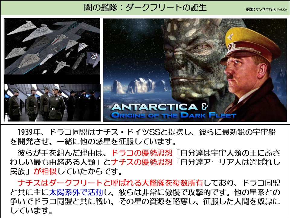 闇の艦隊:ダークフリートの誕生

南極とダークフリートの起源

1939年、ドラコ同盟はナチス・ドイツSSと提携し、彼らに最新鋭の宇宙船を開発させ、一緒に他の惑星を征服しています。

彼らが手を組んだ理由は、ドラコの優勢思想 「自分達は宇宙人類の王にふさわしい最も由緒ある人類」とナチスの優勢思想「自分達アーリア人は選ばれし民族」が相似していたからです。

ナチスはダークフリートと呼ばれる大艦隊を複数所有しており、ドラコ同盟と共に主に太陽系外で活動し、彼らは非常に傲慢で攻撃的です。他の星系との争いでドラコ同盟と共に戦い、その星の資源を略奪し、征服した人間を奴隷にしています。