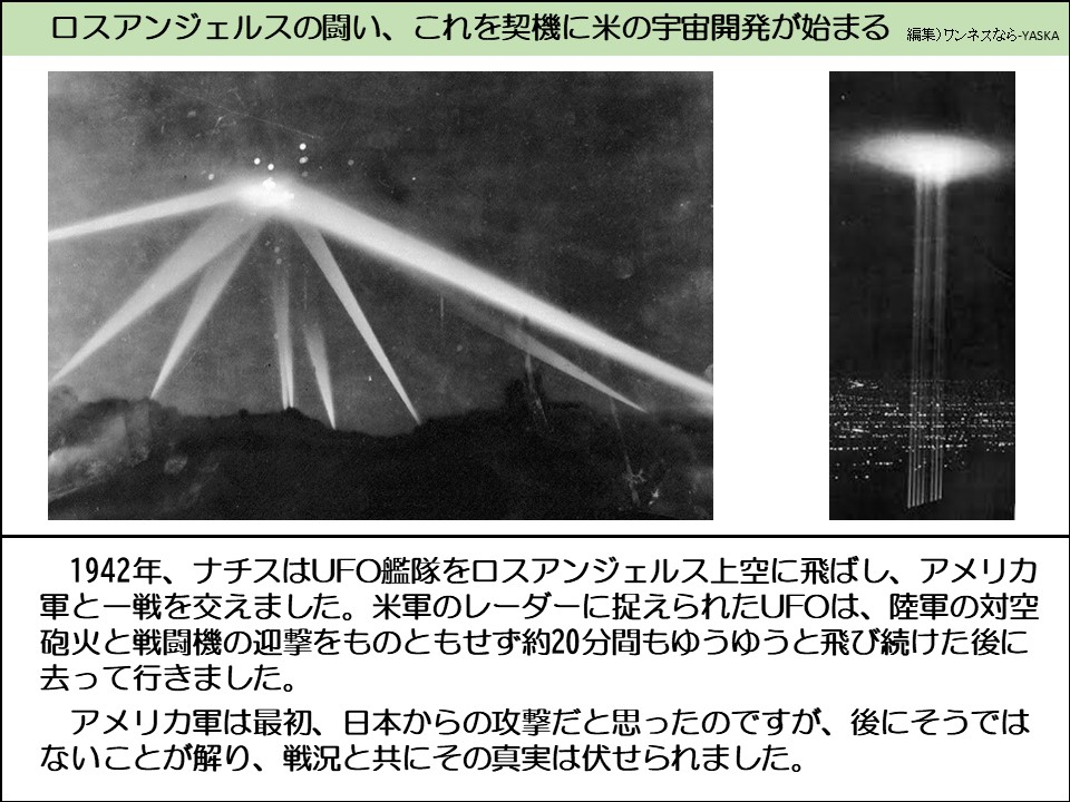 ロスアンジェルスの闘い、これを契機に米の宇宙開発が始まる

1942年、ナチスはUFO艦隊をロスアンジェルス上空に飛ばし、アメリカ軍と一戦を交えました。米軍のレーダーに捉えられたUFOは、陸軍の対空砲火と戦闘機の迎撃をものともせず約20分間もゆうゆうと飛び続けた後に去って行きました。

アメリカ軍は最初、日本からの攻撃だと思ったのですが、後にそうではないことが解り、戦況と共にその真実は伏せられました。