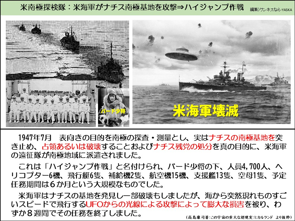 米南極探検隊:米海軍がナチス南極基地を攻撃⇒ハイジャンプ作戦

米海軍壊滅

1947年7月 表向きの目的を南極の探査・測量とし、実はナチスの南極基地を突き止め、占領あるいは破壊することおよびナチス残党の処分を真の目的に、米海軍の遠征隊が南極地域に派遣されました。

これは「ハイジャンプ作戦」と名付けられ、バード少将の下、人員4,700人、へリコプター6機、飛行艇6隻、補給機2隻、航空機15機、支援艦13隻、空母1隻、予定任務期間は6か月という大規模なものでした。

米海軍はナチスの基地を発見し一部破壊もしましたが、海から突然現れものすごいスピードで飛行するUFOからの光線による攻撃によって膨大な損害を被り、わずか8週間でその任務を終了しました。

(高島康司著:この宇宙の重大な超現実:ヒカルランドより抜粋)