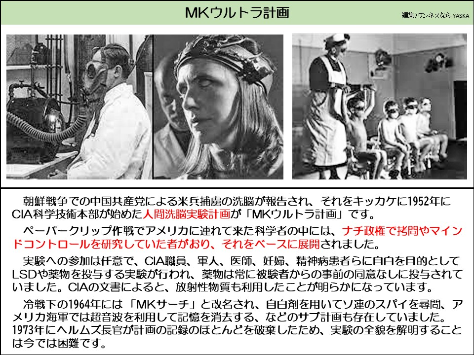 MKウルトラ計画

朝鮮戦争での中国共産党による米兵捕虜の洗脳が報告され、それをキッカケに1952年に CIA科学技術本部が始めた人間洗脳実験計画が「MKウルトラ計画」です。

ペーパークリップ作戦でアメリカに連れて来た科学者の中には、ナチ政権で拷問やマインドコントロールを研究していた者がおり、それをベースに展開されました。

実験への参加は任意で、CIA職員、軍人、医師、妊婦、精神病患者らに自白を目的として LSDや薬物を投与する実験が行われ、薬物は常に被験者からの事前の同意なしに投与されていました。CIAの文書によると、放射性物質も利用したことが明らかになっています。

冷戦下の1964年には「MKサーチ」と改名され、自白剤を用いてソ連のスパイを尋問、アメリカ海軍では超音波を利用して記憶を消去する、などのサブ計画も存在していました。 1973年にヘルムズ長官が計画の記録のほとんどを破棄したため、実験の全貌を解明することは今では困難です。