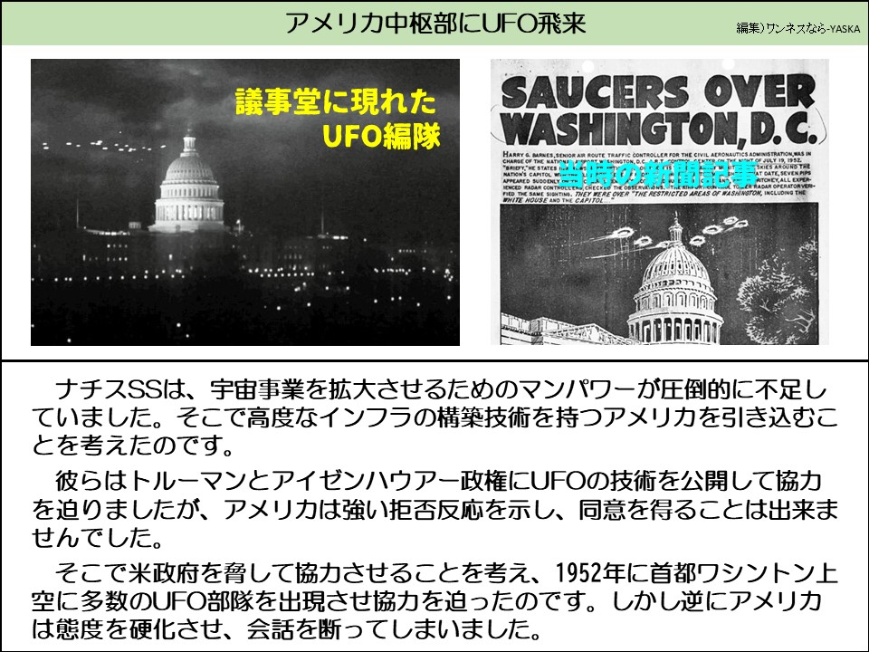 アメリカ中枢部にUFO飛来

議事堂に現れた UFO編隊

ワシントンD.C.上空の円盤

民間航空局の上級航空交通管制官であるハリーとバーンズは、国家スポーツ局の責任者でした。

経験豊富なレーダー管制官である航空管制官2名が観測結果を確認し、航空管制官も同じ目撃情報を確認しました。それらはホワイトハウスと国会議事堂を含むワシントンの制限区域上空にありました

ナチスSSは、宇宙事業を拡大させるためのマンパワーが圧倒的に不足していました。そこで高度なインフラの構築技術を持つアメリカを引き込むことを考えたのです。

彼らはトルーマンとアイゼンハウアー政権にUFOの技術を公開して協力を迫りましたが、アメリカは強い拒否反応を示し、同意を得ることは出来ませんでした。

そこで米政府を脅して協力させることを考え、1952年に首都ワシントン上空に多数のUFO部隊を出現させ協力を迫ったのです。しかし逆にアメリカは態度を硬化させ、会話を断ってしまいました。