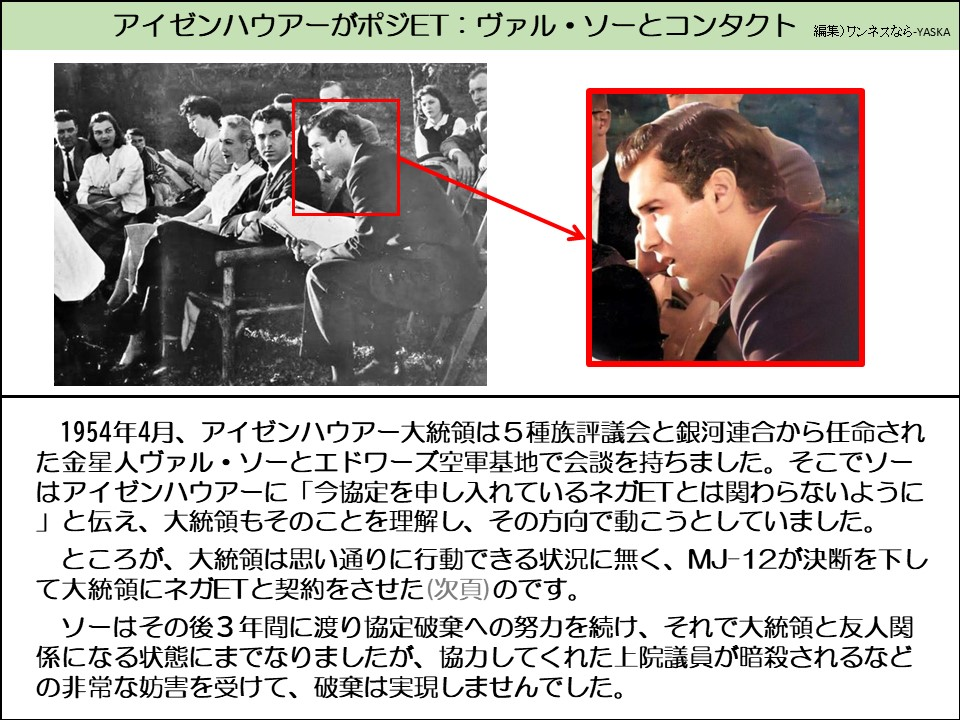 アイゼンハウアーがポジET:ヴァル・ソーとコンタクト

1954年4月、アイゼンハウアー大統領は5種族評議会と銀河連合から任命された金星人ヴァル・ソーとエドワーズ空軍基地で会談を持ちました。そこでソーはアイゼンハウアーに「今協定を申し入れているネガETとは関わらないように 」と伝え、大統領もそのことを理解し、その方向で動こうとしていました。

ところが、大統領は思い通りに行動できる状況に無く、MJ-12が決断を下して大統領にネガETと契約をさせた(次頁)のです。

ソーはその後3年間に渡り協定破棄への努力を続け、それで大統領と友人関係になる状態にまでなりましたが、協力してくれた上院議員が暗殺されるなどの非常な妨害を受けて、破棄は実現しませんでした。