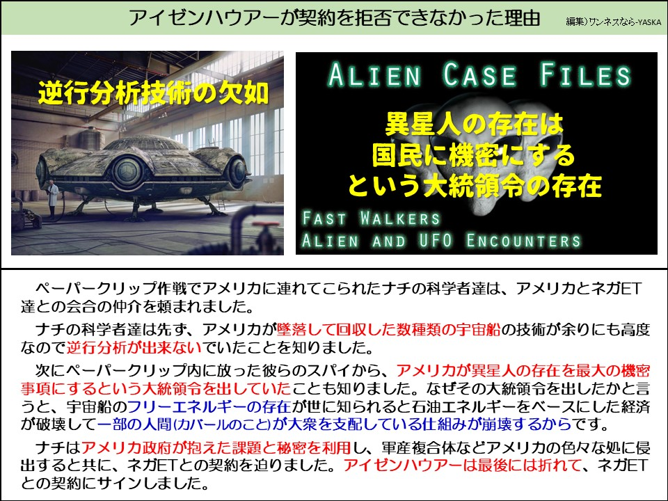 アイゼンハウアーが契約を拒否できなかった理由

逆行分析技術の欠如

エイリアン事件ファイル

異星人の 異星人の存在は国民に機密にするという大統領令の存在

ファストウォーカーズ

エイリアンとUFOとの遭遇

ペーパークリップ作戦でアメリカに連れてこられたナチの科学者達は、アメリカとネガET達との会合の仲介を頼まれました。

ナチの科学者達は先ず、アメリカが墜落して回収した数種類の宇宙船の技術が余りにも高度なので逆行分析が出来ないでいたことを知りました。

次にペーパークリップ内に放った彼らのスパイから、アメリカが異星人の存在を最大の機密事項にするという大統領令を出していたことも知りました。なぜその大統領令を出したかと言うと、宇宙船のフリーエネルギーの存在が世に知られると石油エネルギーをベースにした経済が破壊して一部の人間(カバールのこと)が大衆を支配している仕組みが崩壊するからです。

ナチはアメリカ政府が抱えた課題と秘密を利用し、軍産複合体などアメリカの色々な処に侵出すると共に、ネガETとの契約を迫りました。アイゼンハウアーは最後には折れて、ネガETとの契約にサインしました。