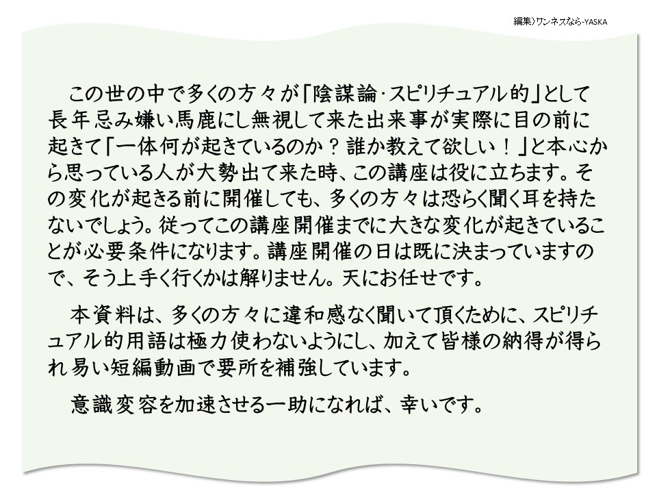 この世の中で多くの方々が「陰謀論・スピリチュアル的」として長年忌み嫌い馬鹿にし無視して来た出来事が実際に目の前に起きて「一体何が起きているのか? 誰か教えて欲しい!」と本心から思っている人が大勢出て来た時、この講座は役に立ちます。その変化が起きる前に開催しても、多くの方々は恐らく聞く耳を持たないでしょう。従ってこの講座開催までに大きな変化が起きていることが必要条件になります。講座開催の日は既に決まっていますので、そう上手く行くかは解りません。天にお任せです。

本資料は、多くの方々に違和感なく聞いて頂くために、スピリチュアル的用語は極力使わないようにし、加えて皆様の納得が得られ易い短編動画で要所を補強しています。

意識変容を加速させる一助になれば、幸いです。