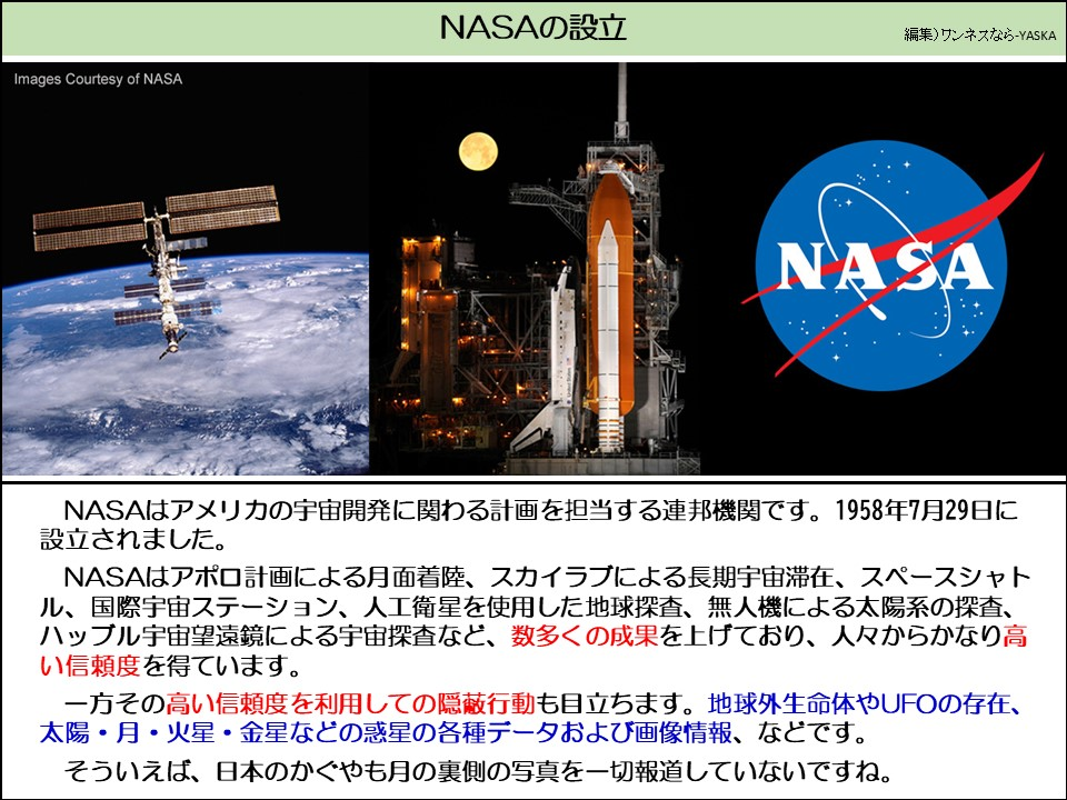 NASAの設立

画像提供：NASA

NASA

NASAはアメリカの宇宙開発に関わる計画を担当する連邦機関です。1958年7月29日に設立されました。

NASAはアポロ計画による月面着陸、スカイラブによる長期宇宙滞在、スペースシャトル、国際宇宙ステーション、人工衛星を使用した地球探査、無人機による太陽系の探査、 ハッブル宇宙望遠鏡による宇宙探査など、数多くの成果を上げており、人々からかなり高い信頼度を得ています。

一方その高い信頼度を利用しての隠蔽行動も目立ちます。地球外生命体やUFOの存在、 太陽・月・火星・金星などの惑星の各種データおよび画像情報、などです。

そういえば、日本のかぐやも月の裏側の写真を一切報道していないですね。