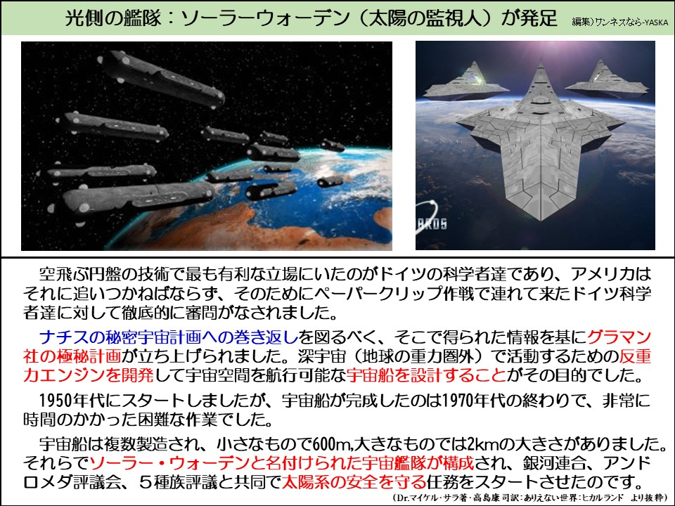 光側の艦隊:ソーラーウォーデン(太陽の監視人) が発足

BROS

空飛ぶ円盤の技術で最も有利な立場にいたのがドイツの科学者達であり、アメリカはそれに追いつかねばならず、そのためにペーパークリップ作戦で連れて来たドイツ科学者達に対して徹底的に審問がなされました。

ナチスの秘密宇宙計画への巻き返しを図るべく、そこで得られた情報を基にグラマン社の極秘計画が立ち上げられました。深宇宙 (地球の重力圏外)で活動するための反重カエンジンを開発して宇宙空間を航行可能な宇宙船を設計することがその目的でした。

 1950年代にスタートしましたが、宇宙船が完成したのは1970年代の終わりで、非常に時間のかかった困難な作業でした。

宇宙船は複数製造され、小さなもので600m,大きなものでは2kmの大きさがありました。 それらでソーラー・ウォーデンと名付けられた宇宙艦隊が構成され、銀河連合、アンドロメダ評議会、5種族評議と共同で太陽系の安全を守る任務をスタートさせたのです。

(Dr.マイケル・サラ著・高島康司訳:ありえない世界: ヒカルランド より抜粋)
