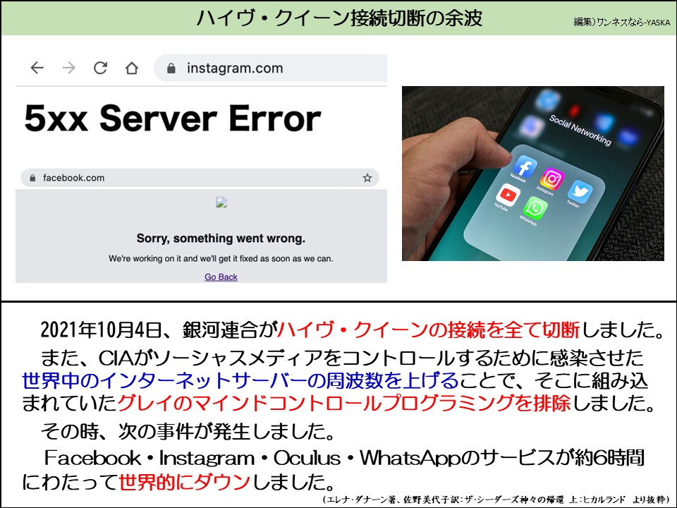 ハイヴ・クイーン接続切断の余波

instagram.com

5xxサーバーエラー

ソーシャルネットワーキング

facebook.com

申し訳ありません。問題が発生しました。

現在対応中です。できるだけ早く復旧いたします。

戻る

2021年10月4日、銀河連合がハイヴ・クイーンの接続を全て切断しました。 また、CIAがソーシャスメディアをコントロールするために感染させた世界中のインターネットサーバーの周波数を上げることで、そこに組み込まれていたグレイのマインドコントロールプログラミングを排除しました。

その時、次の事件が発生しました。

Facebook Instagram Oculus • WhatsAppのサービスが約6時間にわたって世界的にダウンしました。

(エレナ・ダナーン著、佐野美代子訳:ザ・シーダーズ神々の帰還　上:ヒカルランド より抜粋)