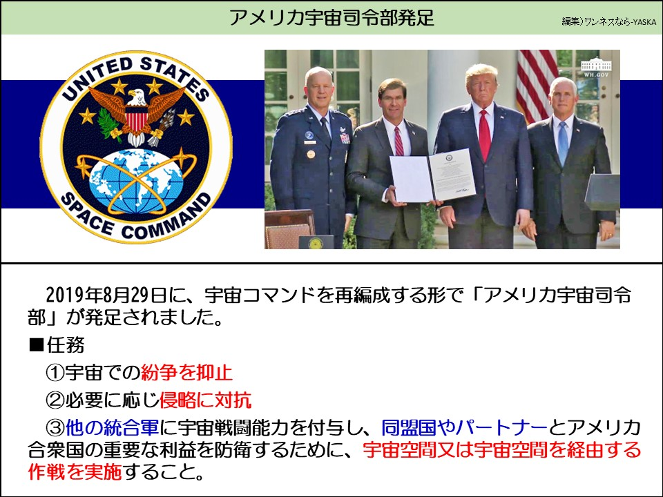 アメリカ宇宙司令部発足

アメリカ合衆国

WH.GOV

宇宙軍

2019年8月29日に、宇宙コマンドを再編成する形で「アメリカ宇宙司令部」が発足されました。

タスク

①宇宙での紛争を抑止

②必要に応じ侵略に対抗

③他の統合軍に宇宙戦闘能力を付与し、同盟国やパートナーとアメリカ合衆国の重要な利益を防衛するために、宇宙空間又は宇宙空間を経由する作戦を実施すること。