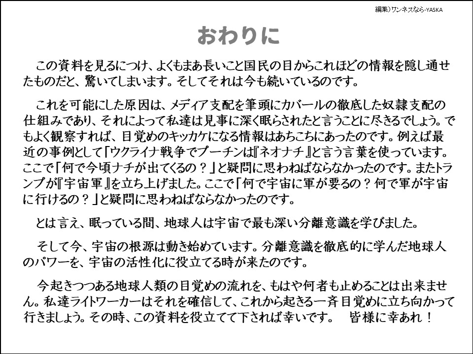 おわりに

この資料を見るにつけ、よくもまあ長いこと国民の目からこれほどの情報を隠し通せたものだと、驚いてしまいます。そしてそれは今も続いているのです。

これを可能にした原因は、メディア支配を筆頭にカバールの徹底した奴隷支配の仕組みであり、それによって私達は見事に深く眠らされたと言うことに尽きるでしょう。でもよく観察すれば、目覚めのキッカケになる情報はあちこちにあったのです。例えば最近の事例として「ウクライナ戦争でプーチンは『ネオナチ』と言う言葉を使っています。 ここで「何で今頃ナチが出てくるの?」と疑問に思わねばならなかったのです。またトランプが『宇宙軍』を立ち上げました。ここで「何で宇宙に軍が要るの? 何で軍が宇宙に行けるの?」と疑問に思わねばならなかったのです。

とは言え、眠っている間、地球人は宇宙で最も深い分離意識を学びました。

そして今、宇宙の根源は動き始めています。分離意識を徹底的に学んだ地球人のパワーを、宇宙の活性化に役立てる時が来たのです。

今起きつつある地球人類の目覚めの流れを、もはや何者も止めることは出来ません。私達ライトワーカーはそれを確信して、これから起きる一斉目覚めに立ち向かって行きましょう。その時、この資料を役立てて下されば幸いです。皆様に幸あれ!