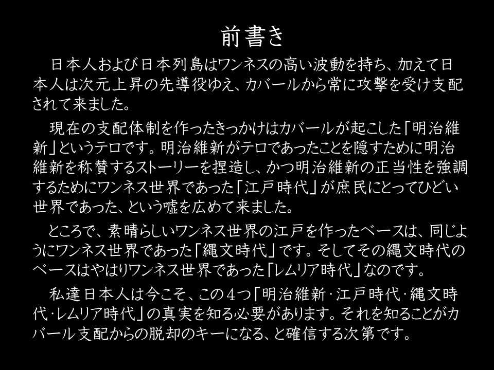 前書き

日本人および日本列島はワンネスの高い波動を持ち、加えて日本人は次元上昇の先導役ゆえ、カバールから常に攻撃を受け支配されて来ました。

現在の支配体制を作ったきっかけはカバールが起こした「明治維新」というテロです。明治維新がテロであったことを隠すために明治維新を称賛するストーリーを捏造し、かつ明治維新の正当性を強調するためにワンネス世界であった「江戸時代」が庶民にとってひどい世界であった、という嘘を広めて来ました。

ところで、素晴らしいワンネス世界の江戸を作ったベースは、同じようにワンネス世界であった「縄文時代」です。そしてその縄文時代のベースはやはりワンネス世界であった「レムリア時代」なのです。

私達日本人は今こそ、この4つ「明治維新・江戶時代·縄文時代・レムリア時代」の真実を知る必要があります。それを知ることがカバール支配からの脱却のキーになる、と確信する次第です。