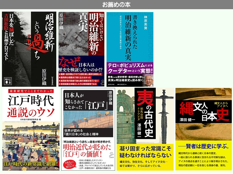 お薦めの本

榊原英資

書き換えられた

明治維新の真実

近代日本をつくったのは徳川幕府である

テロとポピュリズムによるクーデターという実態!!

勝者による歴史解釈・薩長史観を排し、 真実の明治維新史を読み解く。

真実

明治維新の

知ってはいけない

原田伊織

明治維新

日本をぼした

吉田松陰と長州テロリスト

というち

原田伊織

完全版

最新研究でここまでわかった

江戸時代通説のウソ

日本史の謎検証委員会 編

忍耐強い性格だ

江戸時代の新常識を網羅!

なぜ日本人は

歴史を検証しないのか!?

摩・長州藩はテロで公家を脅し幕府を挑発した。

勝海舟は成臨丸で役に立たなかった

鳥羽伏見の絵で誰ものを見ていない

吉田松陰を神格化したのは昭和陸軍である

日本人が

知らされてこなかった

「江戸」

世界が認める

「徳川日本」の社会と精神

「明治維新という過ち」の著者が解き明かす、

明治近代が貶めた 「江戸」の価値!

凝り固まった常識こそ疑わなければならない

・日本人を輸出したキリシタン

・幕府は鎖国などしていなかった!

・派遣、アルバイトで成立していた大名行列

江戸~京都約3日! 超特急の飛脚たち

縄文文化、弥生文化、そしてアイヌ文化一総ては繋がり、さらに広がっている。

原田伊織

そしてアイヌ 澤田健一

縄文人からアイヌへ

夷の古代史

縄文の本史

澤田 健一

――賢者は歴史に学ぶ。

縄文時代から連綿と続く日本の歴史。

一般に語られる事実に含まれる不可解な謎は、 アイヌの視点を通すことにより解き明かされた。

現在の歴史観に一石を投じる渾身の書、発刊。
