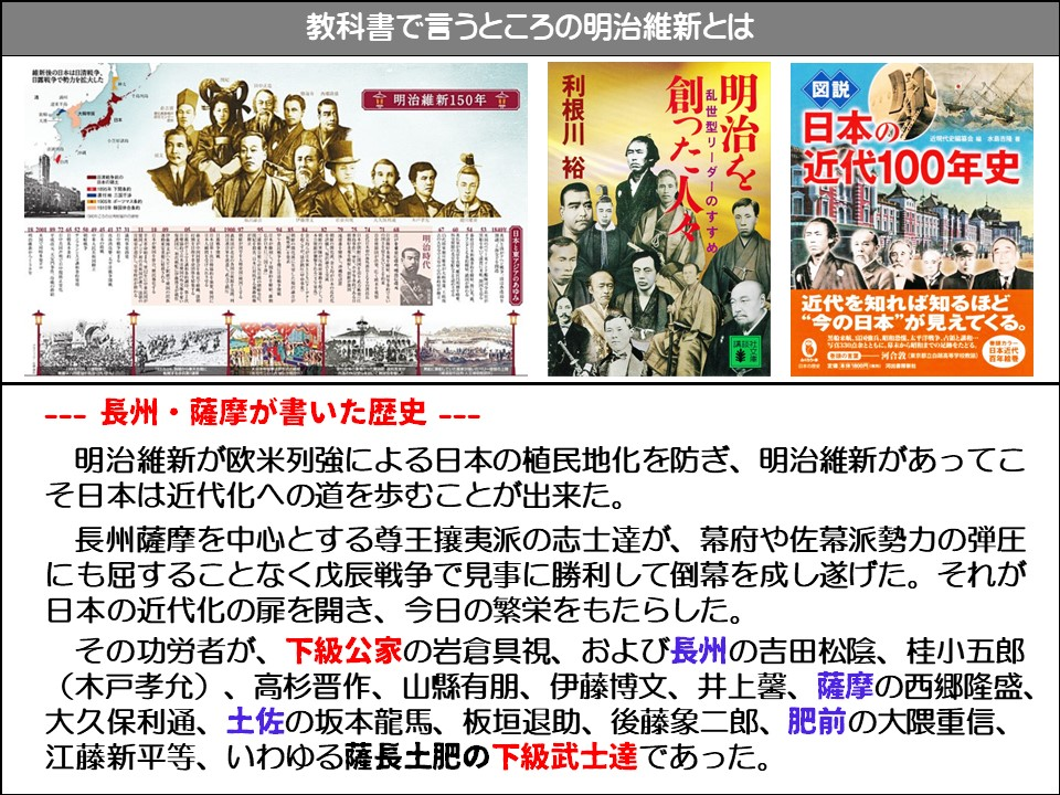 教科書で言うところの明治維新とは

會明治維新150年會

利根川 裕

明治時代

日本

創った人

乱世型リーダーのすすめ

明治を

<図説>

日本の近代100年史

近代を知れば知るほど “今の日本”が見えてくる。

河合敦東京

--- 長州・薩摩が書いた歴史 ---

明治維新が欧米列強による日本の植民地化を防ぎ、明治維新があってこそ日本は近代化への道を歩むことが出来た。

長州薩摩を中心とする尊王攘夷派の志士達が、幕府や佐幕派勢力の弾圧にも屈することなく戊辰戦争で見事に勝利して倒幕を成し遂げた。それが日本の近代化の扉を開き、今日の繁栄をもたらした。

その功労者が、下級公家の岩倉具視、および長州の吉田松陰、桂小五郎 (木戸孝允)、高杉晋作、山縣有朋、伊藤博文、井上馨、薩摩の西郷隆盛、 大久保利通、土佐の坂本龍馬、板垣退助、後藤象二郎、肥前の大隈重信、 江藤新平等、いわゆる薩長土肥の下級武士達であった。