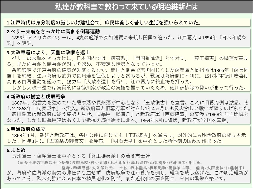 私達が教科書で教わって来ている明治維新とは

1.江戸時代は身分制度の厳しい封建社会で、庶民は貧しく苦しい生活を強いられていた。

2.ペリー来航をきっかけに高まる倒幕運動

1853年アメリカのペリーは、4隻の艦隊で突如浦賀に来航し開国を迫った。江戸幕府は1854年「日米和親条約」を締結。

3.大政奉還により、天皇に政権を返上

ペリーの来航をきっかけに、日本国内では「攘夷派」「開国推進派」とで対立。「尊王攘夷」の機運が高まる 。また佐幕派と倒幕派が対立を深め、不安定な情勢となっていった。

条約締結で江戸幕府の権威が失墜するなか、開国と倒幕で志を同じくした薩摩藩と長州藩は1866年「薩長同盟」を締結。江戸幕府も武力で長州藩を征伐しようと試みるが、戦況は幕府側に不利に。15代将軍徳川慶喜は高まる倒幕運動を鑑みて、1867年「大政奉還」を行い、江戸幕府に終止符を打った。

しかし大政奉還では実質的には徳川家が政治の実権を握っていたため、徳川家排除の勢いがまって行った。

4.新政府の樹立と戊辰戦争

1867年、発言力を強めていた薩摩藩や長州藩が中心となり「王政復古」を宣言。これに旧幕府側は激怒。そして1868年「戊辰戦争」へ突入。新政府軍と旧幕府軍が対立し1年4ヵ月にも及ぶ激しい戦いが繰り広げられた。

徳川慶喜は新政府に従う姿勢を見せ、旧幕臣「勝海舟」と新政府軍「西郷隆盛」の交渉で1868年無血開城となった。しかし旧幕臣達はあくまで抵抗を続け徐々に北へ、1869年5月に降伏。新政府が全国を掌握。

5.明治政府の成立

1868年1月、朝廷と新政府は、各国公使に向けても「王政復古」を通告し、対外的にも明治政府の成立を示した。同年3月に「五箇条の御誓文」を発布。「明治天皇」を中心とした新体制の国政が始まった。

6. まとめ

長州藩士・薩摩藩士を中心とする「尊王攘夷派」の若き志士達

(薩長土肥の下級武士⇒長州:吉田松陰・桂小五郎(木戸孝允)・高杉晋作・山県有朋・伊藤博文・井上薫、薩摩:西郷隆盛·大久保利光、土佐:坂本龍馬・板垣退助・後藤象二郎、備前:大隈重信・江藤新平) が、幕府や佐幕派の勢力の弾圧にも屈せず、戊辰戦争で江戸幕府を倒し、維新を成し遂げた。この明治維新があってこそ、欧米列強による日本の植民地化を防ぎ、また近代化の扉を開き、今日の繁栄を築いた。