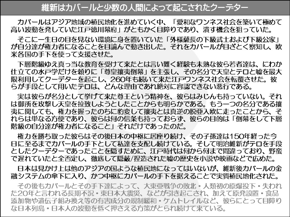 維新はカバールと少数の人間によって起こされたクーデター

カバールはアジア地域の植民地化を進めていく中、「愛和なワンネス社会を築いて極めて高い波動を発していた江戸徳川幕府」がともかく目障りであり、潰す機会を狙っていた。

そこに一生日の目を見ない環境に身を置いていた「外様薩長の下級武士および下級公家」 が自分達が権力者になることを目論んで動き出した。それをカバールが目ざとく察知し、欧米各国の手下を使って支援させた。

下層階級ゆえ真っ当な教育を受けて来たとは言い難く経験も未熟な彼ら若者達は、にわか仕立ての水戸学だけを頼りに「尊皇攘夷倒幕」を主張し、その名分で天皇とテロと嘘を最大限利用してクーデターを起こし、260年も続いて来た江戸ワンネス社会を転覆させた。彼らが手段として用いたテロは、どんな理由であれ絶対に容認できない悪行である。

実は彼らが名分として挙げて来た尊王という精神を、彼らはみじんも持っていない。それは御所を攻撃し天皇を拉致しようとしたことからも明らかである。もう一つの名分である攘夷に関しても、権力を握ったのちに豹変して攘夷とは真逆の脱亜入欧に走ったことから、それらは単なる方便であり、彼らは何の信条も持っておらず、彼らの目的は「倒幕をして下層階級の自分達が権力者になること」それだけであったのだ。

権力を勝ち取った彼らはその後日本の中枢に居座り続け、その子孫達は150年経った今日に至るまでカバールの手下として私達を支配し続けている。そして明治維新がテロを手段としたクーデターであったことを隠すために、江戸時代は何から何まで間違っており、野蛮で遅れていたと全否定し、徹底して隠蔽/捏造された嘘の歴史を小説や映画などで広めた。

日本は見かけ上は他のアジアの国ような植民地になってはいないが、維新後カバールの金融システムの傘下に入り、かつ中枢にカバールの手下を据えることで実質植民地化された。

その後もカバールとその手下達によって、大東亜戦争の敗北・人類初の原爆投下・失われた20年と言われる長期不況・東日本大震災、などが引き起こされ、加えて原発設置・食品添加物や遺伝子組み換え等の有害成分の規制緩和・ケムトレイルなど、彼らにとって目障りな日本列島・日本人の波動を低く押さえる方策がとられ続けて来ている。