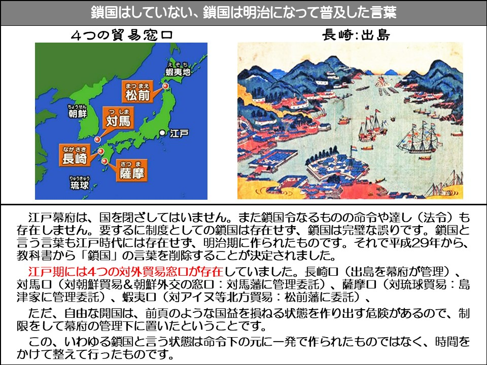鎖国はしていない、鎖国は明治になって普及した言葉

4つの貿易窓口

長崎:出島

蝦夷地（えそち）

松前（まつまえ）

朝鮮（ちょうせん）

対馬（つしま）

江戸

長崎（ながさき）

琉球（りゅうきゅう）

薩摩（さつま）

江戸幕府は、国を閉ざしてはいません。また鎖国令なるものの命令や達し(法令)も存在しません。要するに制度としての鎖国は存在せず、鎖国は完璧な誤りです。鎖国と言う言葉も江戸時代には存在せず、明治期に作られたものです。それで平成29年から、 教科書から「鎖国」の言葉を削除することが決定されました。

江戸期には4つの対外貿易窓口が存在していました。長崎口 (出島を幕府が管理)、 対馬口(対朝鮮貿易&朝鮮外交の窓口:対馬藩に管理委託)、薩摩口(対琉球貿易:島津家に管理委託)、蝦夷口(対アイヌ等北方貿易:松前藩に委託)、

ただ、自由な開国は、前頁のような国益を損ねる状態を作り出す危険があるので、制限をして幕府の管理下に置いたということです。

この、いわゆる鎖国と言う状態は命令下の元に一発で作られたものではなく、時間をかけて整えて行ったものです。