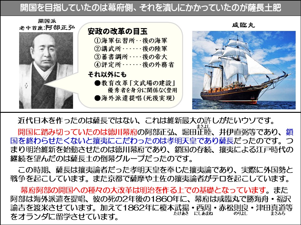 開国を目指していたのは幕府側、それを潰しにかかっていたのが薩長土肥

開国派

老中首座:阿部正弘

安政の改革の目玉

①海軍伝習所･･後の海軍

②講武所…………………･･･ 後の陸軍

③蕃書調所……･･･ 後の帝大

④評定所………………･････後の外務省

それ以外にも

教育改革「文武場の建設」 優秀者を身分に関係なく登用

海外派遣提唱(死後実現)

咸臨丸

近代日本を作ったのは薩長ではない、これは維新最大の許しがたいウソです。

開国に踏み切っていたのは徳川幕府の阿部正弘、堀田正睦（まさよし）、井伊直弼等であり、鎖国を終わらせたくないと攘夷にこだわったのは孝明天皇であり薩長だったのです。つまり明治維新を始動させたのは徳川幕府であり、鎖国の存続、攘夷による江戸時代の継続を望んだのは薩長土の倒幕グループだったのです。

この時期、薩長は攘夷論者だった孝明天皇を奉じた攘夷論であり、実際に外国勢と戦争を起こしています。また京都で薩摩や土佐の攘夷論者がテロを起こしています。

幕府阿部の開国への種々の大改革は明治を作る上での基礎となっています。また阿部は海外派遣を提唱、彼の死の2年後の1860年に、幕府は咸臨丸で勝海舟・福沢諭吉を渡米させています。加えて1862年に榎本武揚（たけあき）・西周（にしあまね）・赤松則良（のりよし）・津田真道（まさみち）等をオランダに留学させています。 たけあきにしあまねのりよし
