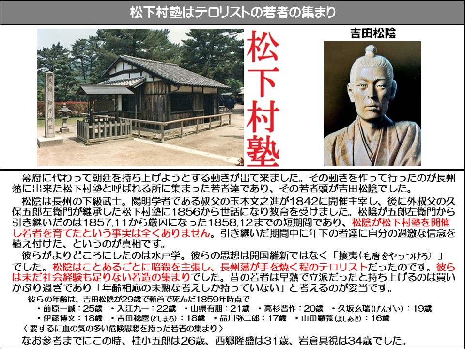 松下村塾はテロリストの若者の集まり

吉田松陰

松下村塾

幕府に代わって朝廷を持ち上げようとする動きが出て来ました。その動きを作って行ったのが長州藩に出来た松下村塾と呼ばれる所に集まった若者達であり、その若者頭が吉田松陰でした。

松陰は長州の下級武士。陽明学者である叔父の玉木文之進が1842に開催主宰し、後に外叔父の久保五郎左衛門が継承した松下村塾に1856から世話になり教育を受けました。松陰が五郎左衛門から引き継いだのは1857.11から厳囚になった1858.12までの短期間であり、松陰が松下村塾を開催し若者を育てたという事実は全くありません。引き継いだ期間中に年下の者達に自分の過激な信念を植え付けた、というのが真相です。

彼らがよりどころにしたのは水戸学。彼らの思想は開国維新ではなく「攘夷(毛唐をやっつけろ)」 松陰はことあるごとに暗殺を主張し、長州藩が手を焼く程のテロリストだったのです。彼らは未だ社会経験も足りない若造の集まりでした。昔の若者は早熟で立派だったと持ち上げるのは買いかぶり過ぎであり 「年齢相応の未熟な考えしか持っていない」と考えるのが妥当です。

彼らの年齢は、吉田松陰が29歳で斬首で死んだ1859年時点で

・ 前原一誠:25歳 ・入江九一:22歳・山県有朋:21歳 ・高杉晋作:20歳・久坂玄瑞(げんずい): 19歳

・伊藤博文:18歳・吉田稔麿(としまろ): 18歳・品川弥二郎:17歳・山田顕義(よしあき):16歳

<要するに血の気の多い危険思想を持った若者の集まり>

なお参考までにこの時、桂小五郎は26歳、西郷隆盛は31歳、岩倉具視は34歳でした。