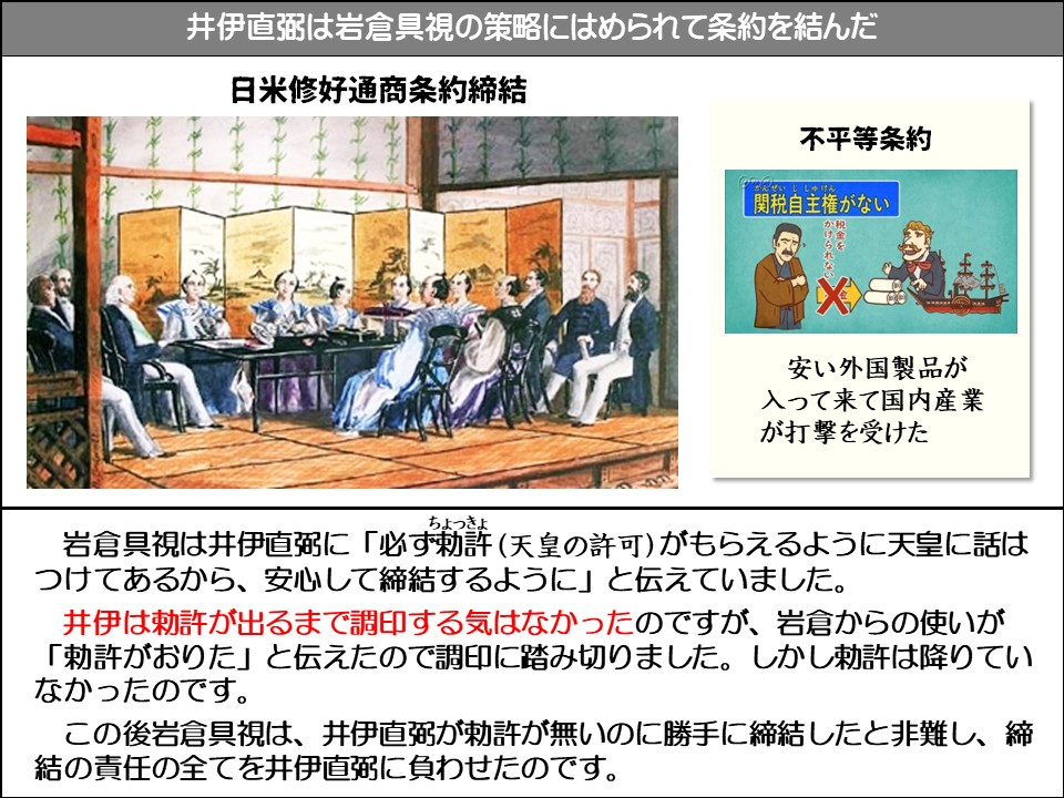 井伊直弼は岩倉具視の策略にはめられて条約を結んだ

日米修好通商条約締結

不平等条約

関税自主権がない

かけられない税金を

安い外国製品が入って来て国内産業が打撃を受けた



岩倉具視は井伊直弼に「必ず勅許(ちょっきょ・天皇の許可)がもらえるように天皇に話はつけてあるから、安心して締結するように」と伝えていました。

井伊は勅許が出るまで調印する気はなかったのですが、岩倉からの使いが 「勅許がおりた」と伝えたので調印に踏み切りました。しかし勅許は降りていなかったのです。

この後岩倉具視は、井伊直弼が勅許が無いのに勝手に締結したと非難し、締結の責任の全てを井伊直弼に負わせたのです。