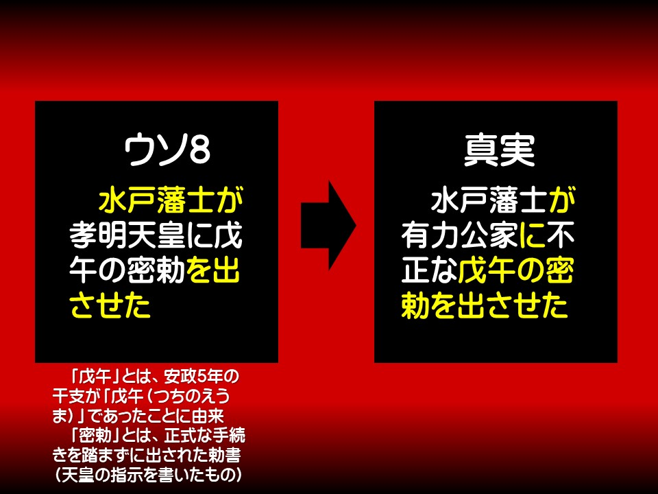 ウソ8

水戸藩士が孝明天皇に戊午の密勅を出させた

「戊午」とは、安政5年の干支が「戊午(つちのえうま)」であったことに由来 「密勅」とは、正式な手続きを踏まずに出された勅書 (天皇の指示を書いたもの)

真実

水戸藩士が有力公家に不正な戊午の密勅を出させた