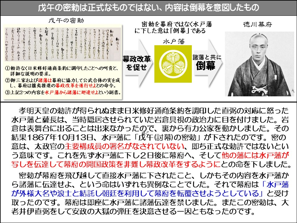 12

戊午の密勅は正式なものではない、内容は倒幕を意図したもの

戊午の密勅

①勅許なく日米修好通商条約に調印したことへの呵責と、 詳細な説明の要求。

②御三家および諸藩は幕府に協力して公武合体の実を成し、幕府は攘夷推進の幕政改革を遂行せよとの命令。

③上記2つの内容を水戸藩から諸藩に廻達せよという副書。

幕政改革を促せ

密勅を幕府ではなく水戸藩に下した意は「倒幕」である

水戸藩

諸藩と共に倒幕

徳川幕府

孝明天皇の勅許が得られぬまま日米修好通商条約を調印した直弼の対応に怒った水戸藩と薩長は、当時隠居させられていた岩倉具視の政治力に目を付けました。岩倉は表舞台に出ることは出来なかったので、裏から有力公家を動かしました。その結果1867年10月13日、水戸藩に「戊午(討幕)の密勅」が下されたのです。密の意は、太政官の主要構成員の署名がなされていない、即ち正式な勅許ではないという意味です。これを先ず水戸藩に下し2日後に幕府へ、そして他の藩には水戸藩が写しを伝達して幕府の開国政策を非難し幕政改革をするようにとの命を下しました。

密勅が幕府を飛び越して直接水戸藩に下されたこと、しかもその内容を水戸藩から諸藩に伝達せよ、という命はいずれも異例なことでした。それで幕府は「水戸藩が外様大名や浪士と結託し朝廷を利用して幕府を転覆させようとしている」と受け取ったのです。幕府は即座に水戸藩に諸藩伝達を禁じました。またこの密勅は、大老井伊直弼をして安政の大獄の弾圧を決意させる一因ともなったのです。