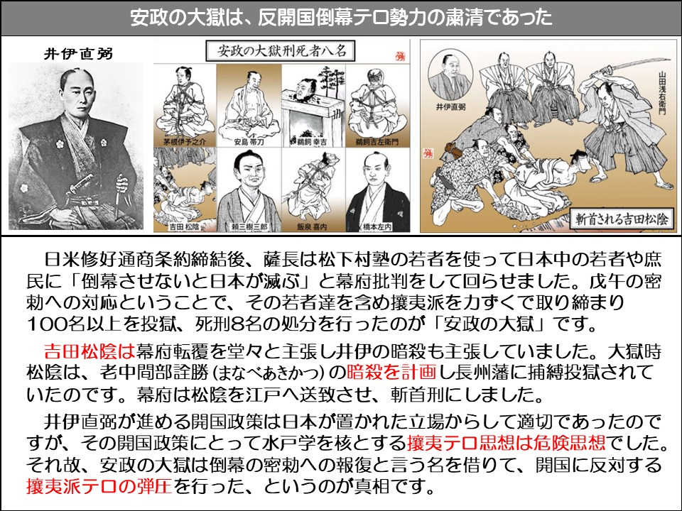 安政の大獄は、反開国倒幕テロ勢力の粛清であった

井伊直弼

安政の大獄刑死者八名

鉄之助カガネ

安島帯刀

鵜飼 幸吉

井伊直弼

鵜飼吉左衛門

山田浅右衛門

吉田松陰

飯泉 喜内

橋本左内

斬首される吉田松陰

日米修好通商条約締結後、薩長は松下村塾の若者を使って日本中の若者や庶民に「倒幕させないと日本が滅ぶ」と幕府批判をして回らせました。戊午の密勅への対応ということで、その若者達を含め攘夷派を力ずくで取り締まり 100名以上を投獄、死刑8名の処分を行ったのが「安政の大獄」です。

吉田松陰は幕府転覆を堂々と主張し井伊の暗殺も主張していました。大獄時松陰は、老中間部詮勝(まなべあきかつ)の暗殺を計画し長州藩に捕縛投獄されていたのです。幕府は松陰を江戸へ送致させ、斬首刑にしました。

井伊直弼が進める開国政策は日本が置かれた立場からして適切であったのですが、その開国政策にとって水戸学を核とする攘夷テロ思想は危険思想でした。 それ故、安政の大獄は倒幕の密勅への報復と言う名を借りて、開国に反対する攘夷派テロの弾圧を行った、というのが真相です。