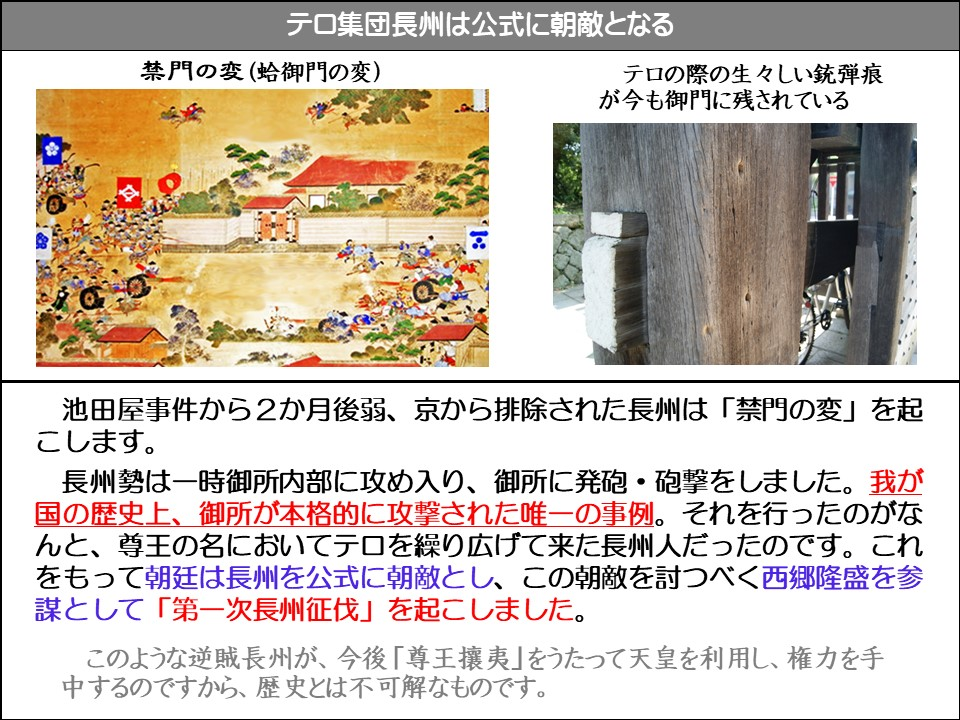 テロ集団長州は公式に朝敵となる

禁門の変(蛤御門の変)

テロの際の生々しい銃弾痕が今も御門に残されている

池田屋事件から2か月後弱、京から排除された長州は「禁門の変」を起こします。

長州勢は一時御所内部に攻め入り、御所に発砲・砲撃をしました。我が国の歴史上、御所が本格的に攻撃された唯一の事例。それを行ったのがなんと、尊王の名においてテロを繰り広げて来た長州人だったのです。これをもって朝廷は長州を公式に朝敵とし、この朝敵を討つべく西郷隆盛を参謀として「第一次長州征伐」を起こしました。

このような逆賊長州が、今後「尊王攘夷」をうたって天皇を利用し、権力を手中するのですから、歴史とは不可解なものです。