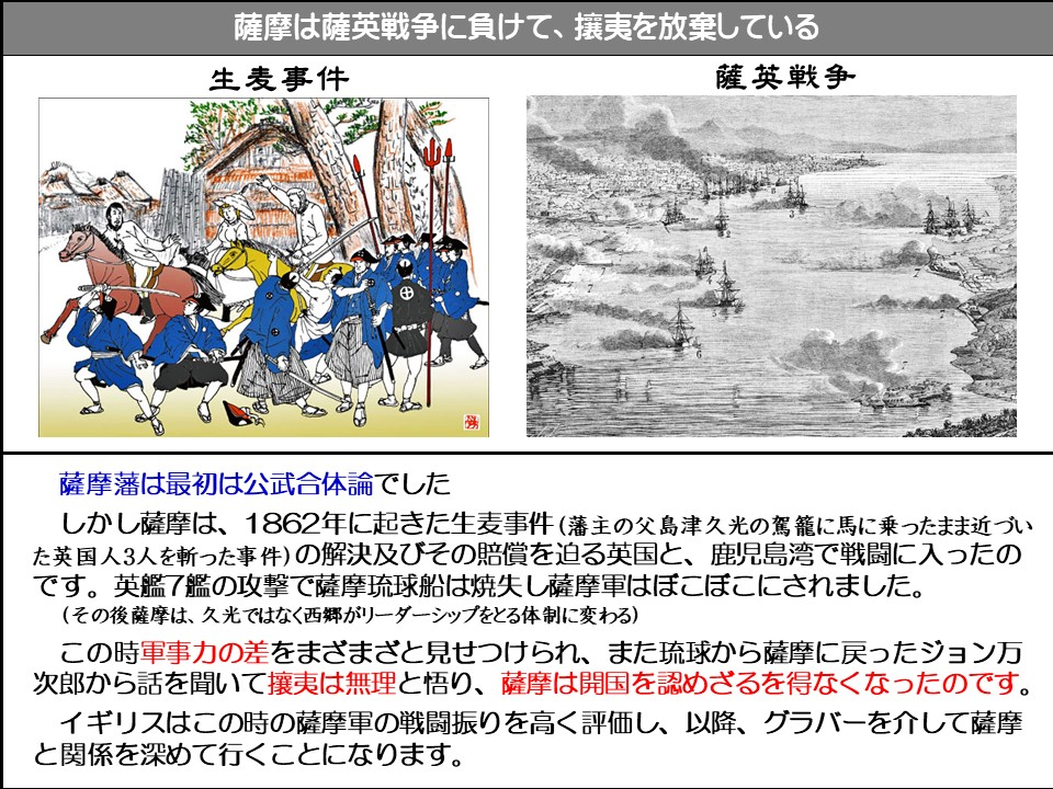 薩摩は薩英戦争に負けて、攘夷を放棄している

生麦事件

薩英戦争

薩摩藩は最初は公武合体論でした

しかし薩摩は、1862年に起きた生麦事件(藩主の父島津久光の駕籠に馬に乗ったまま近づいた英国人3人を斬った事件)の解決及びその賠償を迫る英国と、鹿児島湾で戦闘に入ったのです。英艦7艦の攻撃で薩摩琉球船は焼失し薩摩軍はぼこぼこにされました。

(その後薩摩は、久光ではなく西郷がリーダーシップをとる体制に変わる)

この時軍事力の差をまざまざと見せつけられ、また琉球から薩摩に戻ったジョン万次郎から話を聞いて攘夷は無理と悟り、薩摩は開国を認めざるを得なくなったのです。

イギリスはこの時の薩摩軍の戦闘振りを高く評価し、以降、グラバーを介して薩摩と関係を深めて行くことになります。