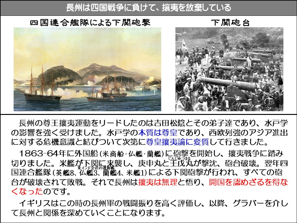 長州は四国戦争に負けて、攘夷を放棄している

四国連合艦隊による下関砲擊

下関砲台

長州の尊王攘夷運動をリードしたのは吉田松陰とその弟子達であり、水戸学の影響を強く受けました。水戸学の本質は尊皇であり、西欧列強のアジア進出に対する危機意識と結びついて次第に尊皇攘夷論に変質して行きました。

1863-64年に外国船(米商船・仏艦・蘭艦)に砲撃を開始し、攘夷戦争に踏み切りました。米艦が下関に来襲し、庚申丸と壬戊丸(じんじゅつまる)が撃沈、砲台破壊。翌年四国連合艦隊(英艦8、仏艦3、蘭艦4、米艦1)による下関砲撃が行われ、すべての砲台が破壊されて敗戦。それで長州は攘夷は無理と悟り、開国を認めざるを得なくなったのです。

イギリスはこの時の長州軍の戦闘振りを高く評価し、以降、グラバーを介して長州と関係を深めていくことになります。