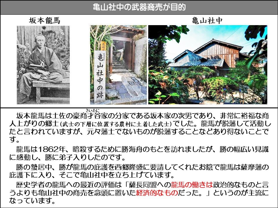 亀山社中の武器商売が目的

坂本龍馬

亀山社中

長崎

亀山社中の跡

坂本龍馬は土佐の豪商才谷(さいたに)家の分家である坂本家の次男であり、非常に裕福な商人上がりの郷士(武士の下層に位置する農村に土着した武士)でした。龍馬が脱藩して活動したと言われていますが、元々藩士でないものが脱藩することなどあり得ないことです。

龍馬は1862年、暗殺するために勝海舟のもとを訪れましたが、勝の幅広い見識に感動し、勝に弟子入りしたのです。

勝の蟄居中、勝が龍馬の庇護を西郷隆盛に要請してくれたお陰で龍馬は薩摩藩の庇護下に入り、そこで亀山社中を立ち上げています。

歴史学者の龍馬への最近の評価は「薩長同盟への龍馬の働きは政治的なものと言うよりも亀山社中の商売を念頭に置いた経済的なものだった。」というのが主流になっています。