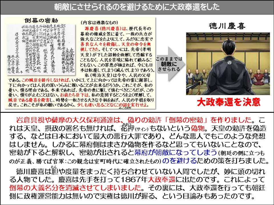 朝敵にさせられるのを避けるために大政奉還をした

倒幕の密勅

(内容は過激なもの)

源慶喜(德川慶喜)は、歴代長年の幕府の権威を笠に着て、一族の兵力が強大なことをたよりにして、みだりに忠実で善良な人々を殺傷し、天皇の命令を無視してきた。そしてついには、先帝(孝明天皇)が下した詔勅を曲解して恐縮することもなく、人民を苦境に陥れて顧みることもない。この罪悪が極まれば、今にも日本は転覆してしまう(滅んでしまう)であろう。

私(明治天皇)は今や、人民の父母である。この賊臣を排斥しなければ、いかにして上に向かっては先帝の霊に謝罪し、 下に向かっては人民の深いうらみに報いることが出来るだろうか。これこそが、私の憂い、憤る理由である。本来であれば、先帝の喪に服して慎むべきところだが、この憂い、憤りが止むことはない。お前たち臣下は、私の意図するところをよく理解して、 賊臣である慶喜を殺害し、時勢を一転させる大きな手柄をあげ、人民の平穏を取り戻せ。これこそが私の願いであるから、少しも迷い怠ることなくこの認を実行せよ。

このままでは朝敵にさせられる

徳川慶喜

大政奉還を決意

岩倉具視や薩摩の大久保利通達は、偽りの勅許「倒幕の密勅」を作りました。これは天皇、摂政の署名も無ければ、花押(かおう/サイン)もないという偽物。天皇の勅許を偽造する、などは日本において最大の悪行大罪であり、どんな悪人でもこのような発想はしません。しかるに幕府側はまさか偽物を作るなど思ってもいないことなので、 密勅が下ると解釈し、密勅が出されると幕府が朝敵になってしまう(朝廷の側に立つものが正義、勝てば官軍:この観念は室町時代に確立されたもの)のを避けるための策を打ちました。

徳川慶喜は胆(たん)や度量をまったく持ち合わせていない人間でしたが、妙に頭の切れる人物でした。慶喜は先手を打って1867年大政奉還に出たのです。これによって倒幕の大義名分を消滅させてしまいました。その裏には、大政奉還を行っても朝廷側に政権運営能力は無いので実権は徳川が握る、という目論みもあったのです。 