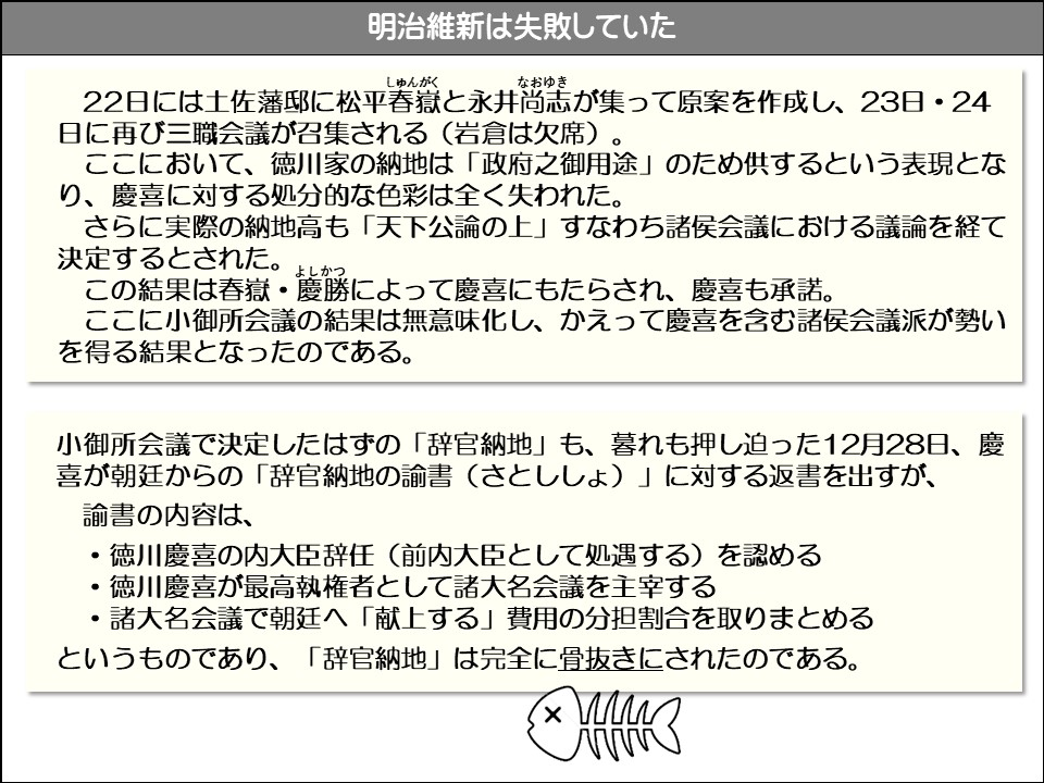 明治維新は失敗していた

22日には土佐藩邸に松平春嶽(しゅんがく)と永井尚志(なおゆき)が集って原案を作成し、23日・24 日に再び三職会議が召集される(岩倉は欠席)

ここにおいて、徳川家の納地は「政府之御用途」のため供するという表現となり、慶喜に対する処分的な色彩は全く失われた。

さらに実際の納地高も「天下公論の上」すなわち諸侯会議における議論を経て決定するとされた。 この結果は春獄・慶勝(よしかつ)によって慶喜にもたらされ、慶喜も承諾。

ここに小御所会議の結果は無意味化し、かえって慶喜を含む諸侯会議派が勢いを得る結果となったのである。

小御所会議で決定したはずの「辞官納地」も、暮れも押し迫った12月28日、慶喜が朝廷からの「辞官納地の諭書(さとししょ)」に対する返書を出すが、

諭書の内容は、

・徳川慶喜の内大臣辞任(前内大臣として処遇する)を認める

・徳川慶喜が最高執権者として諸大名会議を主宰する

・諸大名会議で朝廷へ「献上する」費用の分担割合を取りまとめる

というものであり、「辞官納地」は完全に骨抜きにされたのである。