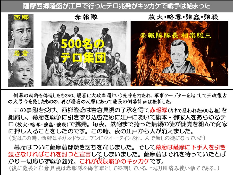 薩摩西郷隆盛が江戸で行ったテロ兆発がキッカケで戦争は始まった

西郷

赤報隊

放火・略奪・強姦・強殺

赤報隊隊長:相楽総三

500名のテロ集団

倒幕の勅許を偽造したものの、慶喜に大政奉還という先手を打たれ、軍事クーデターを起こして王政復古の大号令を発したものの、再び慶喜の反撃にあって薩長の倒幕計画は挫折した。

この事態を受け、西郷隆盛は岩倉具視の了承を得て赤報隊(カネで雇われた500名程)を組織し、幕府を戦争に引きずり込むために江戸において旗本・御家人をあらゆるテロ (放火・略奪・強姦・強殺)で挑発。毎夜、鉄砲まで持った無頼の徒が徒党を組んで商家に押し入ることをしたのです。この時、夜の江戸から人が消えました。

(実はこの時、西郷はネガドラコニアンにウオークインされ、人で無しの徒になっていた)

幕府はついに薩摩藩邸焼き討ちを命じました。そして幕府は薩摩に下手人を引き渡さなければこれを討つと宣言してしまいました。薩摩藩はそれを待っていたとばかり一切応じず戦争勃発。これが戊辰戦争のキッカケです。

(後に薩長と岩倉具視は赤報隊を偽官軍として処刑している、つまり用済み使い捨てである。)