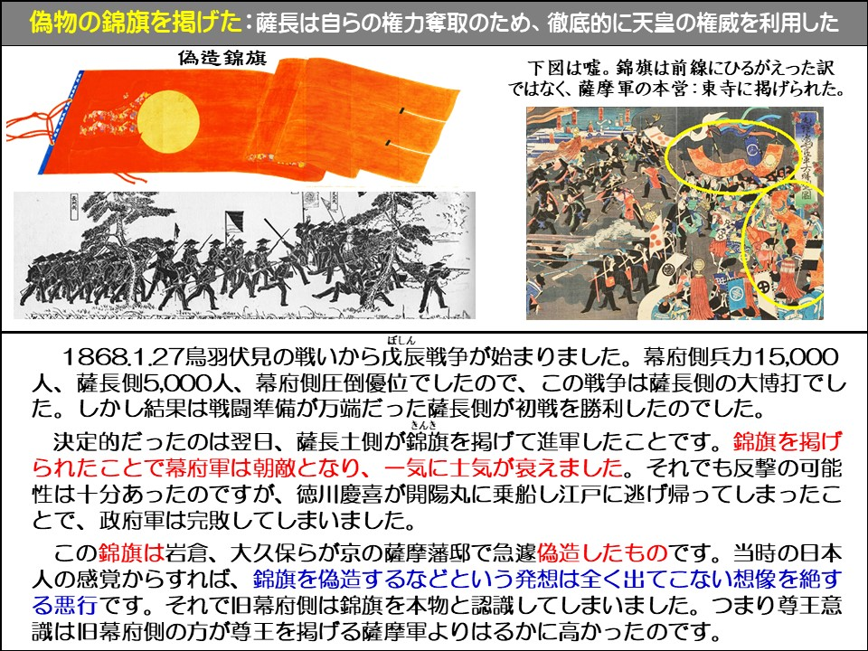 偽物の錦旗を掲げた: 薩長は自らの権力奪取のため、徹底的に天皇の権威を利用した

偽造ペナント

下図は嘘。錦旗は前線にひるがえった訳ではなく、薩摩軍の本営: 東寺に掲げられた。

1868.1.27鳥羽伏見の戦いから戊辰(ぼしん)戦争が始まりました。幕府側兵力15,000 人、薩長側5,000人、幕府側圧倒優位でしたので、この戦争は薩長側の大博打でした。しかし結果は戦闘準備が万端だった薩長側が初戦を勝利したのでした。

決定的だったのは翌日、薩長土側が錦旗(きんき)を掲げて進軍したことです。錦旗を掲げられたことで幕府軍は朝敵となり、一気に士気が衰えました。それでも反撃の可能性は十分あったのですが、徳川慶喜が開陽丸に乗船し江戸に逃げ帰ってしまったことで、政府軍は完敗してしまいました。

この錦旗は岩倉、大久保らが京の薩摩藩邸で急遽偽造したものです。当時の日本人の感覚からすれば、錦旗を偽造するなどという発想は全く出てこない想像を絶する悪行です。それで旧幕府側は錦旗を本物と認識してしまいました。つまり尊王意識は旧幕府側の方が尊王を掲げる薩摩軍よりはるかに高かったのです。
