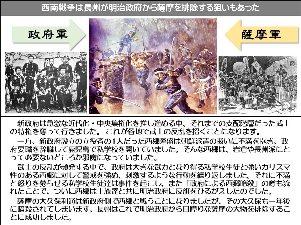 西南戦争は長州が明治政府から薩摩を排除する狙いもあった

政府軍

薩摩軍

新政府は急激な近代化・中央集権化を推し進める中、それまでの支配階層だった武士の特権を奪って行きました。これが各地で武士の反乱を招くことになります。

一方、新政府設立の立役者の1人だった西郷隆盛は朝鮮派遣の扱いに不満を抱き、政府要職を辞職して鹿児島で私学校を開いていました。そんな西郷は、岩倉や長州派にとって必要ないどころか邪魔になっていました。

武士の反乱が頻発する中で、政府は大きな武力となり得る私学校生徒と強いカリスマ性のある西郷に対して警戒を強め、刺激するような行動を繰り返しました。それに不満と怒りを募らせる私学校生徒達は事件を起こし、また「政府による西郷暗殺」の噂も流れたことで、ついに西郷は土族達と共に明治政府に反旗をひるがえしたのでした。

薩摩の大久保利通は新政府側で西郷と戦うことになりましたが、その大久保も一年後に暗殺されてしまいます。長州はこれで明治政府から目障りな薩摩の大物を排除することに成功しました。