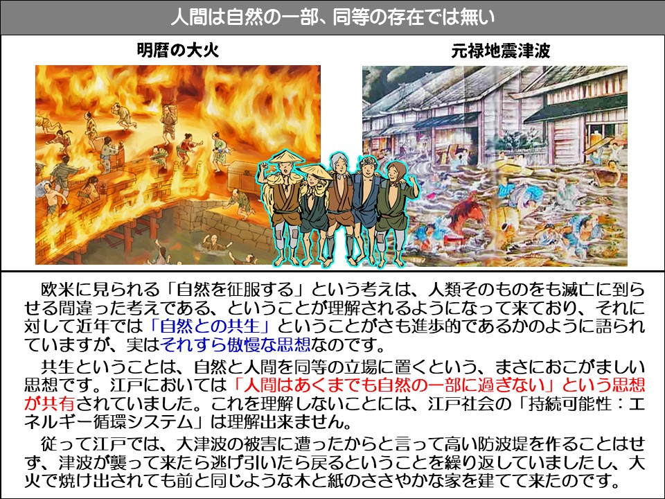 人間は自然の一部、同等の存在では無い

明暦の大火

元禄地震津波

欧米に見られる「自然を征服する」という考えは、人類そのものをも滅亡に到らせる間違った考えである、ということが理解されるようになって来ており、それに対して近年では「自然との共生」ということがさも進歩的であるかのように語られていますが、実はそれすら傲慢な思想なのです。

共生ということは、自然と人間を同等の立場に置くという、まさにおこがましい思想です。江戸においては「人間はあくまでも自然の一部に過ぎない」という思想が共有されていました。これを理解しないことには、江戸社会の「持続可能性:工ネルギー循環システム」は理解出来ません。

従って江戸では、大津波の被害に遭ったからと言って高い防波堤を作ることはせず、津波が襲って来たら逃げ引いたら戻るということを繰り返していましたし、大火で焼け出されても前と同じような木と紙のささやかな家を建てて来たのです。