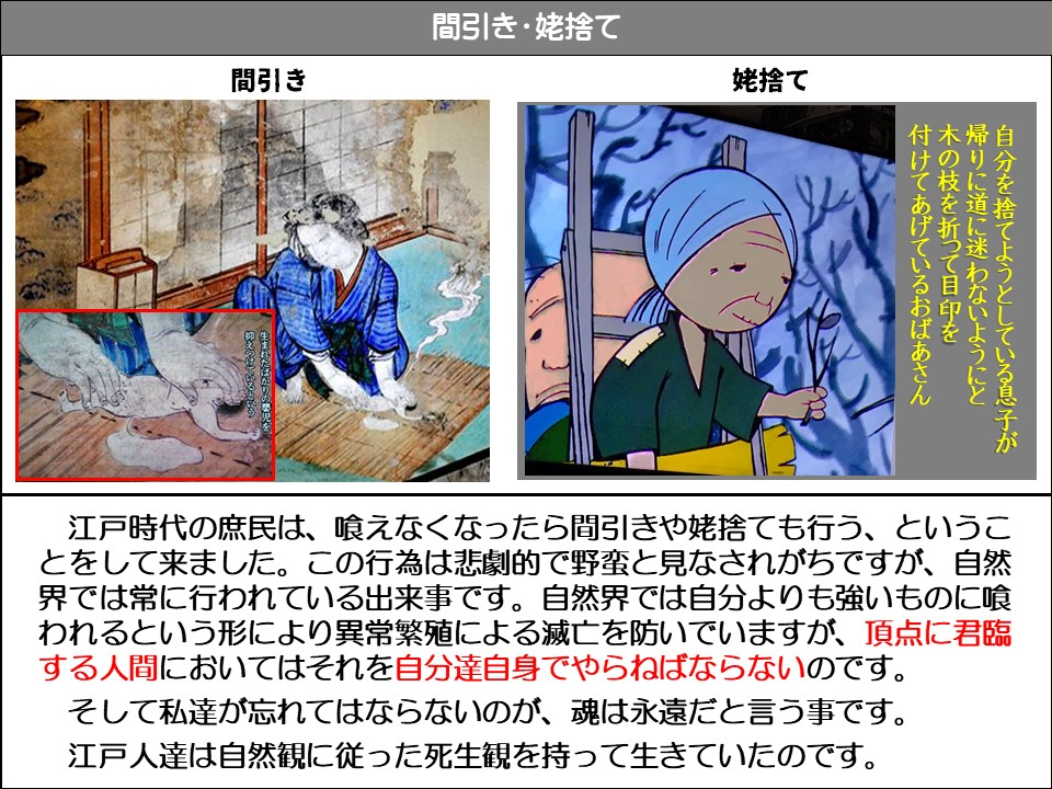 間引き・姥捨て

間引き

生まれたばかりの嬰児を抑えつけている

姥捨て

自分を捨てようとしている息子が
帰りに道に迷わないようにと
木の枝を折って目印を
付けてあげているおばあさん

江戸時代の庶民は、喰えなくなったら間引きや姥捨ても行う、ということをして来ました。この行為は悲劇的で野蛮と見なされがちですが、自然界では常に行われている出来事です。自然界では自分よりも強いものに喰われるという形により異常繁殖による滅亡を防いでいますが、頂点に君臨する人間においてはそれを自分達自身でやらねばならないのです。

そして私達が忘れてはならないのが、魂は永遠だと言う事です。

江戸人達は自然観に従った死生観を持って生きていたのです。